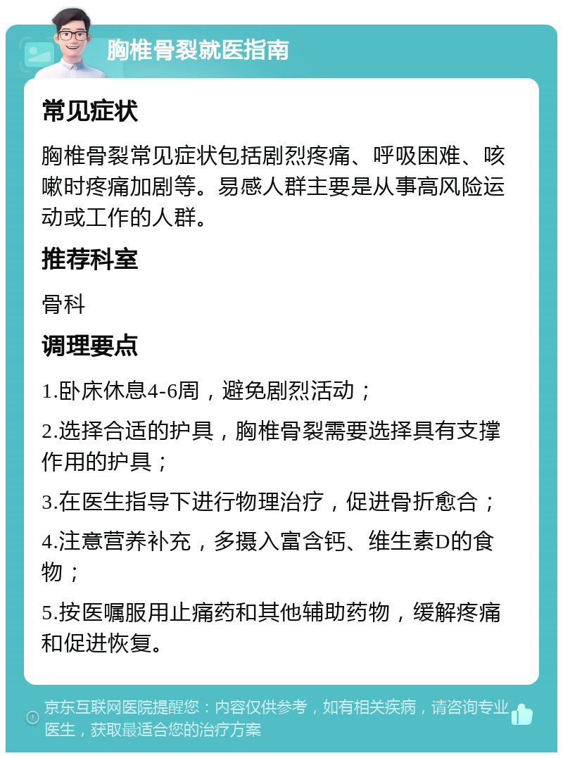 胸椎骨裂就医指南 常见症状 胸椎骨裂常见症状包括剧烈疼痛、呼吸困难、咳嗽时疼痛加剧等。易感人群主要是从事高风险运动或工作的人群。 推荐科室 骨科 调理要点 1.卧床休息4-6周，避免剧烈活动； 2.选择合适的护具，胸椎骨裂需要选择具有支撑作用的护具； 3.在医生指导下进行物理治疗，促进骨折愈合； 4.注意营养补充，多摄入富含钙、维生素D的食物； 5.按医嘱服用止痛药和其他辅助药物，缓解疼痛和促进恢复。