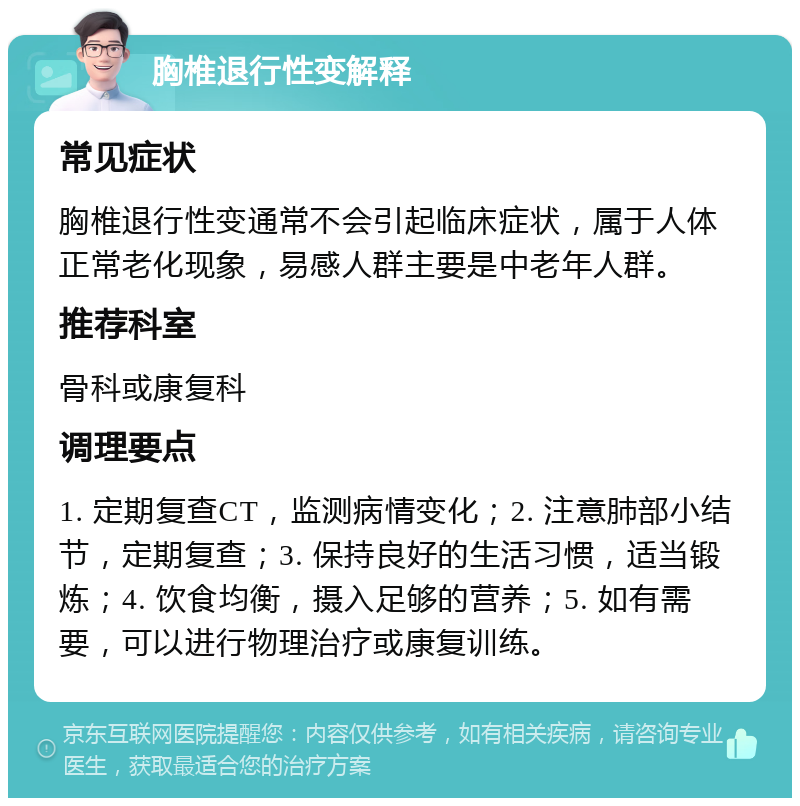 胸椎退行性变解释 常见症状 胸椎退行性变通常不会引起临床症状，属于人体正常老化现象，易感人群主要是中老年人群。 推荐科室 骨科或康复科 调理要点 1. 定期复查CT，监测病情变化；2. 注意肺部小结节，定期复查；3. 保持良好的生活习惯，适当锻炼；4. 饮食均衡，摄入足够的营养；5. 如有需要，可以进行物理治疗或康复训练。