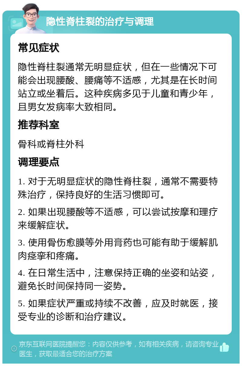 隐性脊柱裂的治疗与调理 常见症状 隐性脊柱裂通常无明显症状，但在一些情况下可能会出现腰酸、腰痛等不适感，尤其是在长时间站立或坐着后。这种疾病多见于儿童和青少年，且男女发病率大致相同。 推荐科室 骨科或脊柱外科 调理要点 1. 对于无明显症状的隐性脊柱裂，通常不需要特殊治疗，保持良好的生活习惯即可。 2. 如果出现腰酸等不适感，可以尝试按摩和理疗来缓解症状。 3. 使用骨伤愈膜等外用膏药也可能有助于缓解肌肉痉挛和疼痛。 4. 在日常生活中，注意保持正确的坐姿和站姿，避免长时间保持同一姿势。 5. 如果症状严重或持续不改善，应及时就医，接受专业的诊断和治疗建议。