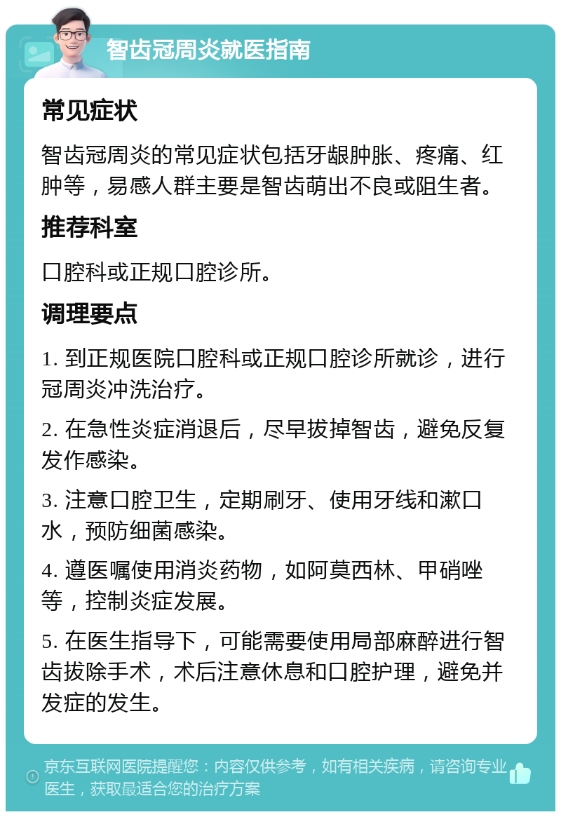 智齿冠周炎就医指南 常见症状 智齿冠周炎的常见症状包括牙龈肿胀、疼痛、红肿等，易感人群主要是智齿萌出不良或阻生者。 推荐科室 口腔科或正规口腔诊所。 调理要点 1. 到正规医院口腔科或正规口腔诊所就诊，进行冠周炎冲洗治疗。 2. 在急性炎症消退后，尽早拔掉智齿，避免反复发作感染。 3. 注意口腔卫生，定期刷牙、使用牙线和漱口水，预防细菌感染。 4. 遵医嘱使用消炎药物，如阿莫西林、甲硝唑等，控制炎症发展。 5. 在医生指导下，可能需要使用局部麻醉进行智齿拔除手术，术后注意休息和口腔护理，避免并发症的发生。