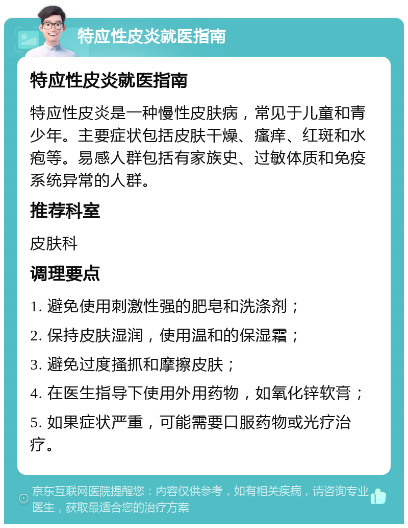 特应性皮炎就医指南 特应性皮炎就医指南 特应性皮炎是一种慢性皮肤病，常见于儿童和青少年。主要症状包括皮肤干燥、瘙痒、红斑和水疱等。易感人群包括有家族史、过敏体质和免疫系统异常的人群。 推荐科室 皮肤科 调理要点 1. 避免使用刺激性强的肥皂和洗涤剂； 2. 保持皮肤湿润，使用温和的保湿霜； 3. 避免过度搔抓和摩擦皮肤； 4. 在医生指导下使用外用药物，如氧化锌软膏； 5. 如果症状严重，可能需要口服药物或光疗治疗。