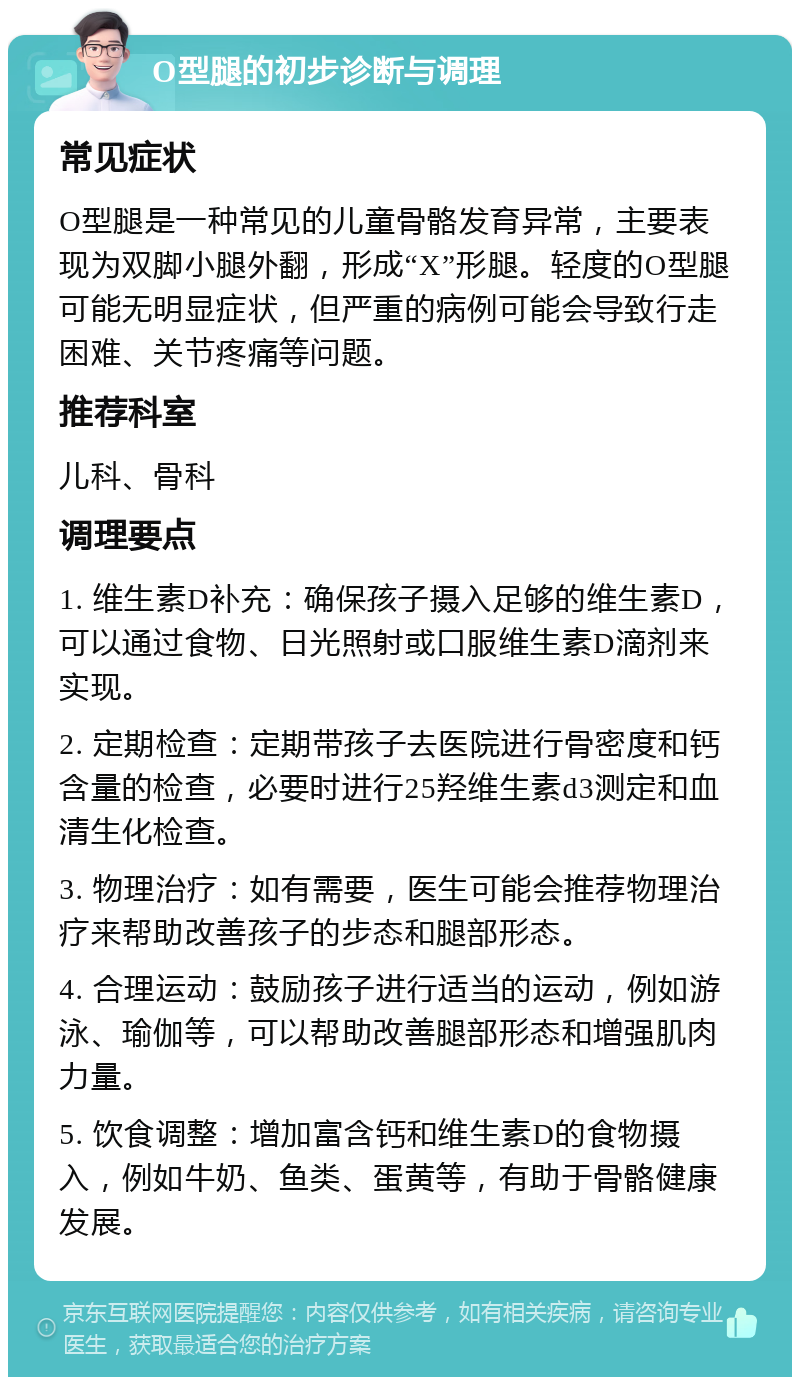 O型腿的初步诊断与调理 常见症状 O型腿是一种常见的儿童骨骼发育异常，主要表现为双脚小腿外翻，形成“X”形腿。轻度的O型腿可能无明显症状，但严重的病例可能会导致行走困难、关节疼痛等问题。 推荐科室 儿科、骨科 调理要点 1. 维生素D补充：确保孩子摄入足够的维生素D，可以通过食物、日光照射或口服维生素D滴剂来实现。 2. 定期检查：定期带孩子去医院进行骨密度和钙含量的检查，必要时进行25羟维生素d3测定和血清生化检查。 3. 物理治疗：如有需要，医生可能会推荐物理治疗来帮助改善孩子的步态和腿部形态。 4. 合理运动：鼓励孩子进行适当的运动，例如游泳、瑜伽等，可以帮助改善腿部形态和增强肌肉力量。 5. 饮食调整：增加富含钙和维生素D的食物摄入，例如牛奶、鱼类、蛋黄等，有助于骨骼健康发展。