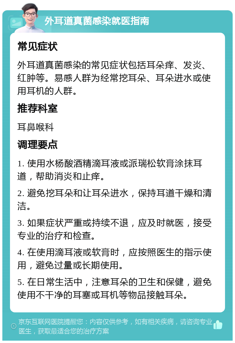 外耳道真菌感染就医指南 常见症状 外耳道真菌感染的常见症状包括耳朵痒、发炎、红肿等。易感人群为经常挖耳朵、耳朵进水或使用耳机的人群。 推荐科室 耳鼻喉科 调理要点 1. 使用水杨酸酒精滴耳液或派瑞松软膏涂抹耳道，帮助消炎和止痒。 2. 避免挖耳朵和让耳朵进水，保持耳道干燥和清洁。 3. 如果症状严重或持续不退，应及时就医，接受专业的治疗和检查。 4. 在使用滴耳液或软膏时，应按照医生的指示使用，避免过量或长期使用。 5. 在日常生活中，注意耳朵的卫生和保健，避免使用不干净的耳塞或耳机等物品接触耳朵。