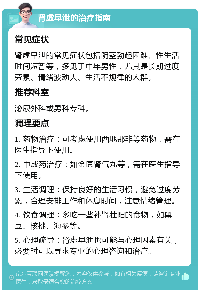 肾虚早泄的治疗指南 常见症状 肾虚早泄的常见症状包括阴茎勃起困难、性生活时间短暂等，多见于中年男性，尤其是长期过度劳累、情绪波动大、生活不规律的人群。 推荐科室 泌尿外科或男科专科。 调理要点 1. 药物治疗：可考虑使用西地那非等药物，需在医生指导下使用。 2. 中成药治疗：如金匮肾气丸等，需在医生指导下使用。 3. 生活调理：保持良好的生活习惯，避免过度劳累，合理安排工作和休息时间，注意情绪管理。 4. 饮食调理：多吃一些补肾壮阳的食物，如黑豆、核桃、海参等。 5. 心理疏导：肾虚早泄也可能与心理因素有关，必要时可以寻求专业的心理咨询和治疗。