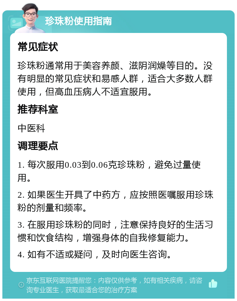 珍珠粉使用指南 常见症状 珍珠粉通常用于美容养颜、滋阴润燥等目的。没有明显的常见症状和易感人群，适合大多数人群使用，但高血压病人不适宜服用。 推荐科室 中医科 调理要点 1. 每次服用0.03到0.06克珍珠粉，避免过量使用。 2. 如果医生开具了中药方，应按照医嘱服用珍珠粉的剂量和频率。 3. 在服用珍珠粉的同时，注意保持良好的生活习惯和饮食结构，增强身体的自我修复能力。 4. 如有不适或疑问，及时向医生咨询。