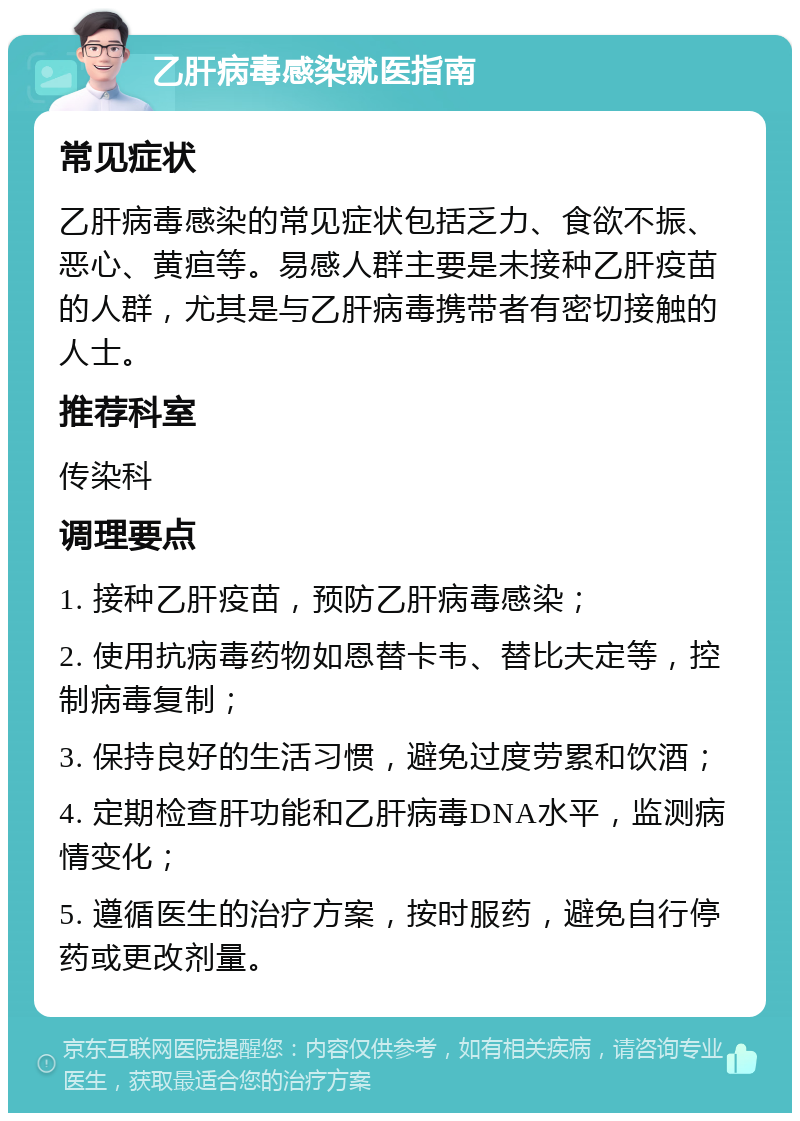 乙肝病毒感染就医指南 常见症状 乙肝病毒感染的常见症状包括乏力、食欲不振、恶心、黄疸等。易感人群主要是未接种乙肝疫苗的人群，尤其是与乙肝病毒携带者有密切接触的人士。 推荐科室 传染科 调理要点 1. 接种乙肝疫苗，预防乙肝病毒感染； 2. 使用抗病毒药物如恩替卡韦、替比夫定等，控制病毒复制； 3. 保持良好的生活习惯，避免过度劳累和饮酒； 4. 定期检查肝功能和乙肝病毒DNA水平，监测病情变化； 5. 遵循医生的治疗方案，按时服药，避免自行停药或更改剂量。