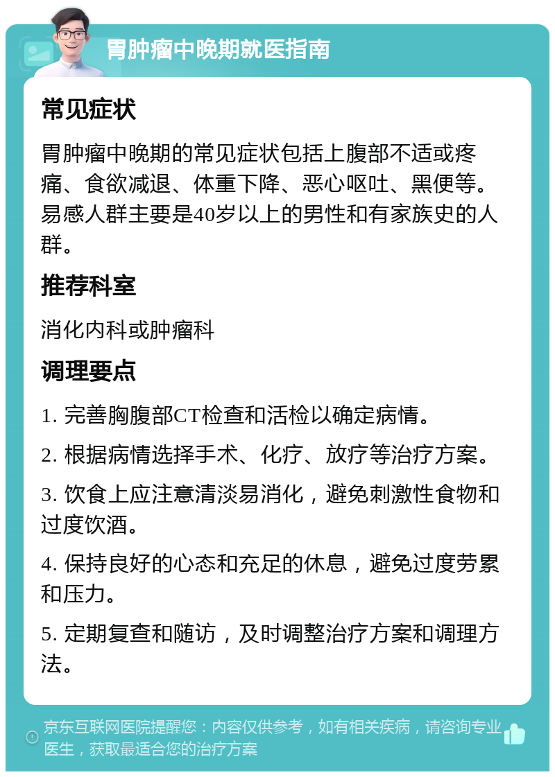 胃肿瘤中晚期就医指南 常见症状 胃肿瘤中晚期的常见症状包括上腹部不适或疼痛、食欲减退、体重下降、恶心呕吐、黑便等。易感人群主要是40岁以上的男性和有家族史的人群。 推荐科室 消化内科或肿瘤科 调理要点 1. 完善胸腹部CT检查和活检以确定病情。 2. 根据病情选择手术、化疗、放疗等治疗方案。 3. 饮食上应注意清淡易消化，避免刺激性食物和过度饮酒。 4. 保持良好的心态和充足的休息，避免过度劳累和压力。 5. 定期复查和随访，及时调整治疗方案和调理方法。