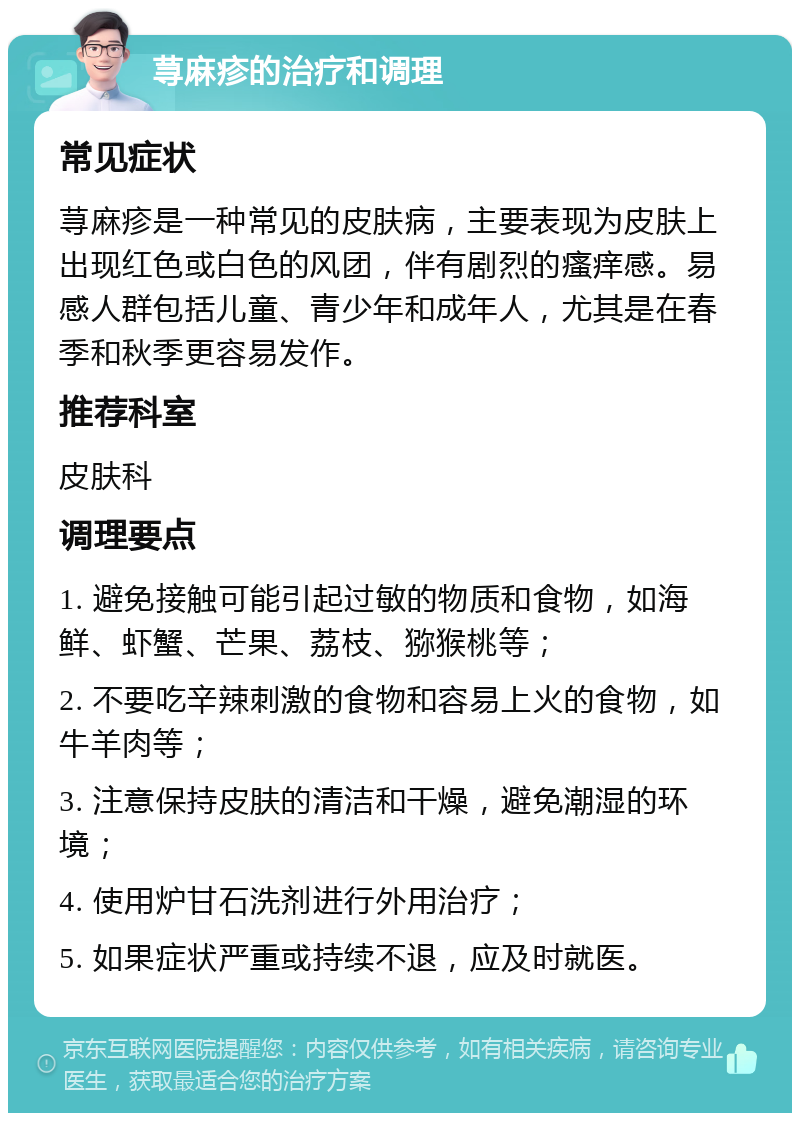 荨麻疹的治疗和调理 常见症状 荨麻疹是一种常见的皮肤病，主要表现为皮肤上出现红色或白色的风团，伴有剧烈的瘙痒感。易感人群包括儿童、青少年和成年人，尤其是在春季和秋季更容易发作。 推荐科室 皮肤科 调理要点 1. 避免接触可能引起过敏的物质和食物，如海鲜、虾蟹、芒果、荔枝、猕猴桃等； 2. 不要吃辛辣刺激的食物和容易上火的食物，如牛羊肉等； 3. 注意保持皮肤的清洁和干燥，避免潮湿的环境； 4. 使用炉甘石洗剂进行外用治疗； 5. 如果症状严重或持续不退，应及时就医。