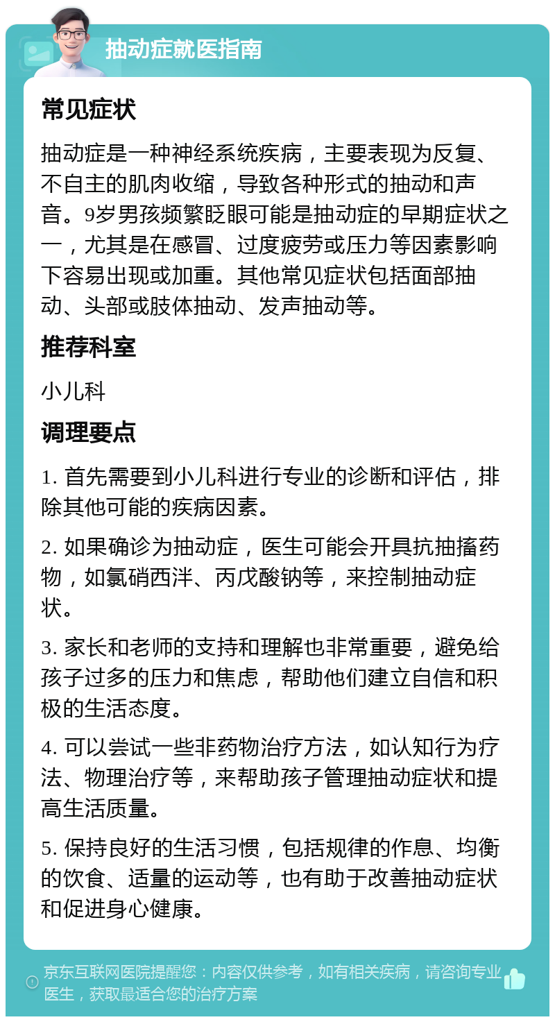 抽动症就医指南 常见症状 抽动症是一种神经系统疾病，主要表现为反复、不自主的肌肉收缩，导致各种形式的抽动和声音。9岁男孩频繁眨眼可能是抽动症的早期症状之一，尤其是在感冒、过度疲劳或压力等因素影响下容易出现或加重。其他常见症状包括面部抽动、头部或肢体抽动、发声抽动等。 推荐科室 小儿科 调理要点 1. 首先需要到小儿科进行专业的诊断和评估，排除其他可能的疾病因素。 2. 如果确诊为抽动症，医生可能会开具抗抽搐药物，如氯硝西泮、丙戊酸钠等，来控制抽动症状。 3. 家长和老师的支持和理解也非常重要，避免给孩子过多的压力和焦虑，帮助他们建立自信和积极的生活态度。 4. 可以尝试一些非药物治疗方法，如认知行为疗法、物理治疗等，来帮助孩子管理抽动症状和提高生活质量。 5. 保持良好的生活习惯，包括规律的作息、均衡的饮食、适量的运动等，也有助于改善抽动症状和促进身心健康。