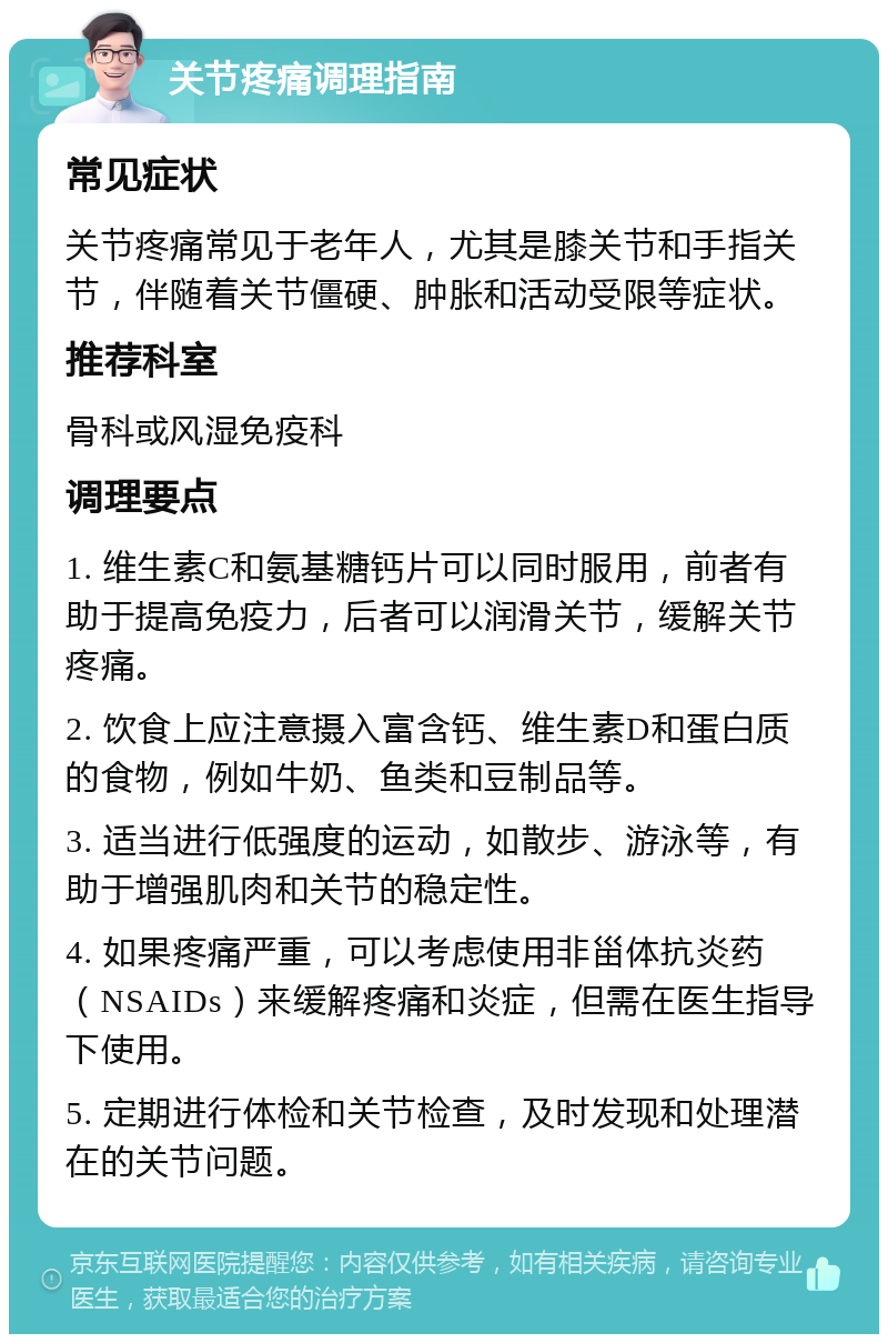 关节疼痛调理指南 常见症状 关节疼痛常见于老年人，尤其是膝关节和手指关节，伴随着关节僵硬、肿胀和活动受限等症状。 推荐科室 骨科或风湿免疫科 调理要点 1. 维生素C和氨基糖钙片可以同时服用，前者有助于提高免疫力，后者可以润滑关节，缓解关节疼痛。 2. 饮食上应注意摄入富含钙、维生素D和蛋白质的食物，例如牛奶、鱼类和豆制品等。 3. 适当进行低强度的运动，如散步、游泳等，有助于增强肌肉和关节的稳定性。 4. 如果疼痛严重，可以考虑使用非甾体抗炎药（NSAIDs）来缓解疼痛和炎症，但需在医生指导下使用。 5. 定期进行体检和关节检查，及时发现和处理潜在的关节问题。