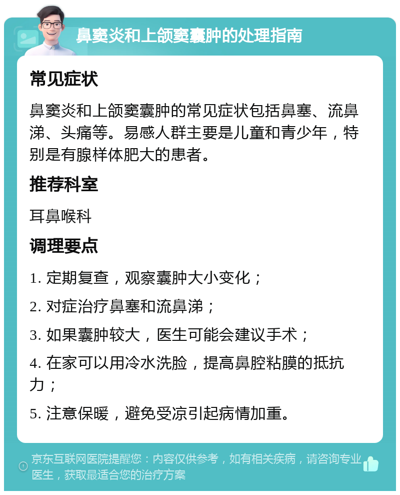 鼻窦炎和上颌窦囊肿的处理指南 常见症状 鼻窦炎和上颌窦囊肿的常见症状包括鼻塞、流鼻涕、头痛等。易感人群主要是儿童和青少年，特别是有腺样体肥大的患者。 推荐科室 耳鼻喉科 调理要点 1. 定期复查，观察囊肿大小变化； 2. 对症治疗鼻塞和流鼻涕； 3. 如果囊肿较大，医生可能会建议手术； 4. 在家可以用冷水洗脸，提高鼻腔粘膜的抵抗力； 5. 注意保暖，避免受凉引起病情加重。