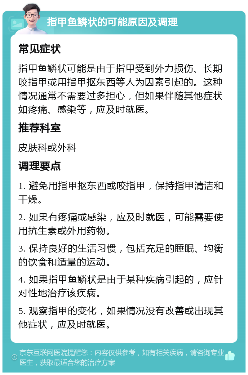 指甲鱼鳞状的可能原因及调理 常见症状 指甲鱼鳞状可能是由于指甲受到外力损伤、长期咬指甲或用指甲抠东西等人为因素引起的。这种情况通常不需要过多担心，但如果伴随其他症状如疼痛、感染等，应及时就医。 推荐科室 皮肤科或外科 调理要点 1. 避免用指甲抠东西或咬指甲，保持指甲清洁和干燥。 2. 如果有疼痛或感染，应及时就医，可能需要使用抗生素或外用药物。 3. 保持良好的生活习惯，包括充足的睡眠、均衡的饮食和适量的运动。 4. 如果指甲鱼鳞状是由于某种疾病引起的，应针对性地治疗该疾病。 5. 观察指甲的变化，如果情况没有改善或出现其他症状，应及时就医。