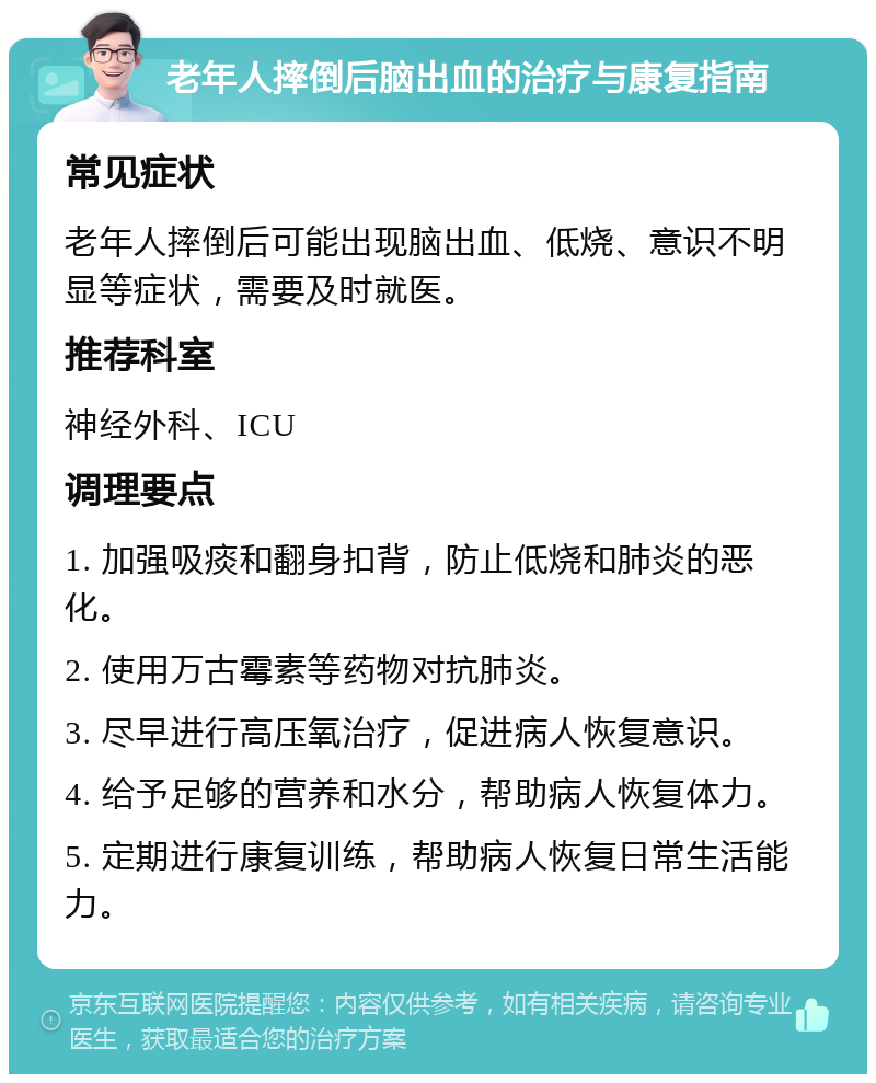 老年人摔倒后脑出血的治疗与康复指南 常见症状 老年人摔倒后可能出现脑出血、低烧、意识不明显等症状，需要及时就医。 推荐科室 神经外科、ICU 调理要点 1. 加强吸痰和翻身扣背，防止低烧和肺炎的恶化。 2. 使用万古霉素等药物对抗肺炎。 3. 尽早进行高压氧治疗，促进病人恢复意识。 4. 给予足够的营养和水分，帮助病人恢复体力。 5. 定期进行康复训练，帮助病人恢复日常生活能力。