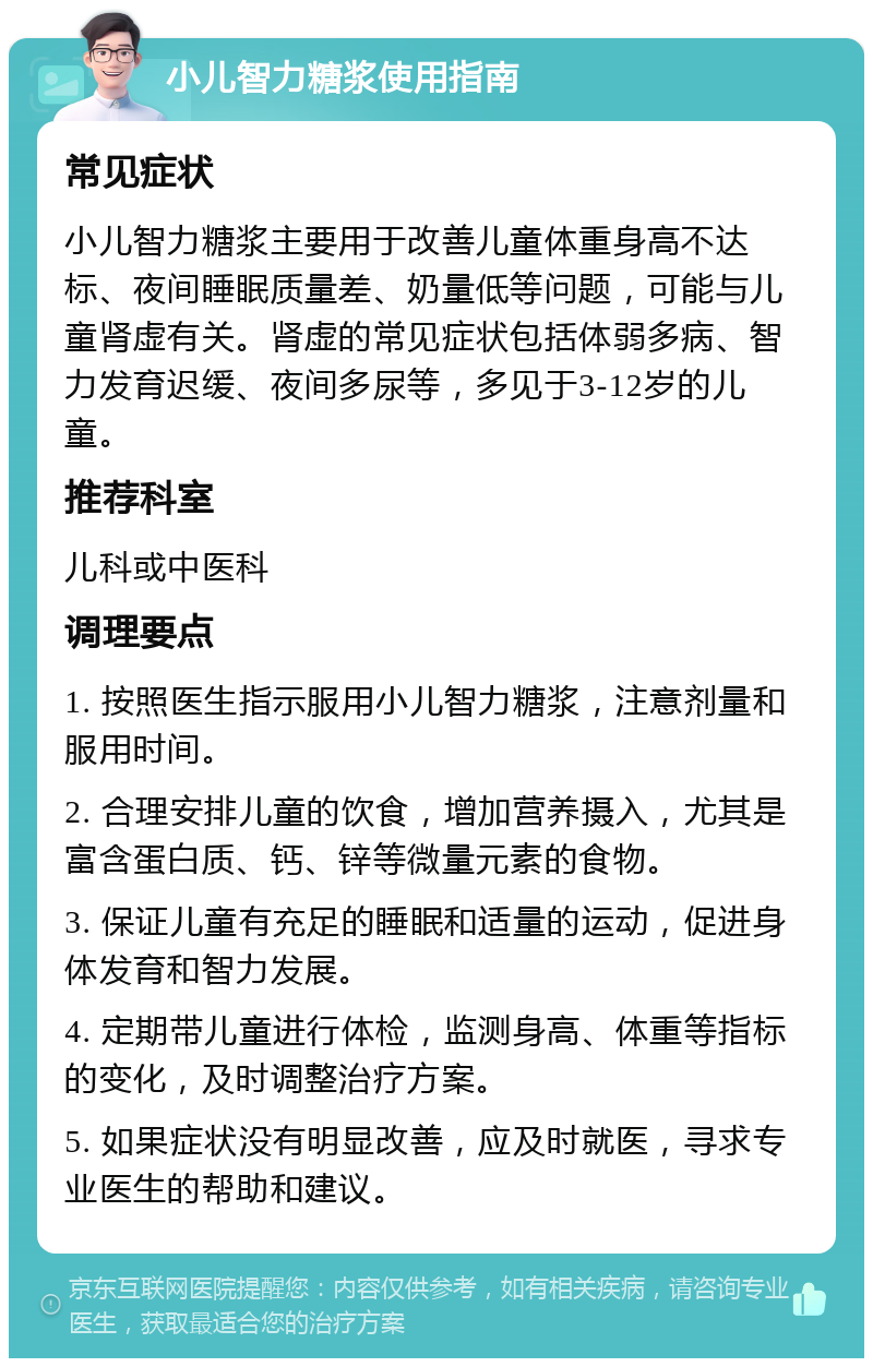 小儿智力糖浆使用指南 常见症状 小儿智力糖浆主要用于改善儿童体重身高不达标、夜间睡眠质量差、奶量低等问题，可能与儿童肾虚有关。肾虚的常见症状包括体弱多病、智力发育迟缓、夜间多尿等，多见于3-12岁的儿童。 推荐科室 儿科或中医科 调理要点 1. 按照医生指示服用小儿智力糖浆，注意剂量和服用时间。 2. 合理安排儿童的饮食，增加营养摄入，尤其是富含蛋白质、钙、锌等微量元素的食物。 3. 保证儿童有充足的睡眠和适量的运动，促进身体发育和智力发展。 4. 定期带儿童进行体检，监测身高、体重等指标的变化，及时调整治疗方案。 5. 如果症状没有明显改善，应及时就医，寻求专业医生的帮助和建议。