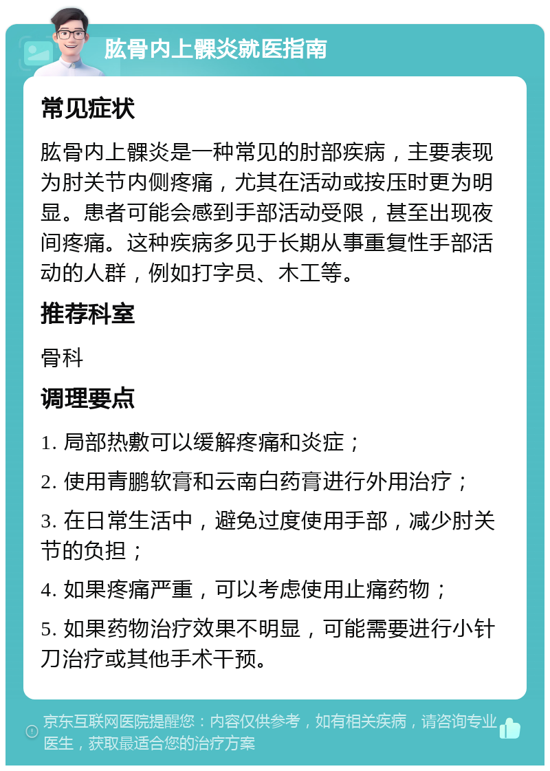 肱骨内上髁炎就医指南 常见症状 肱骨内上髁炎是一种常见的肘部疾病，主要表现为肘关节内侧疼痛，尤其在活动或按压时更为明显。患者可能会感到手部活动受限，甚至出现夜间疼痛。这种疾病多见于长期从事重复性手部活动的人群，例如打字员、木工等。 推荐科室 骨科 调理要点 1. 局部热敷可以缓解疼痛和炎症； 2. 使用青鹏软膏和云南白药膏进行外用治疗； 3. 在日常生活中，避免过度使用手部，减少肘关节的负担； 4. 如果疼痛严重，可以考虑使用止痛药物； 5. 如果药物治疗效果不明显，可能需要进行小针刀治疗或其他手术干预。