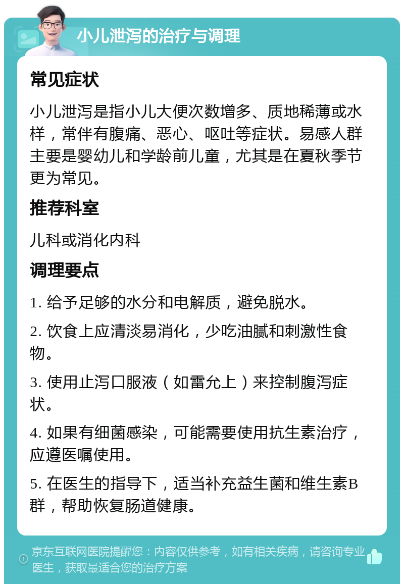 小儿泄泻的治疗与调理 常见症状 小儿泄泻是指小儿大便次数增多、质地稀薄或水样，常伴有腹痛、恶心、呕吐等症状。易感人群主要是婴幼儿和学龄前儿童，尤其是在夏秋季节更为常见。 推荐科室 儿科或消化内科 调理要点 1. 给予足够的水分和电解质，避免脱水。 2. 饮食上应清淡易消化，少吃油腻和刺激性食物。 3. 使用止泻口服液（如雷允上）来控制腹泻症状。 4. 如果有细菌感染，可能需要使用抗生素治疗，应遵医嘱使用。 5. 在医生的指导下，适当补充益生菌和维生素B群，帮助恢复肠道健康。