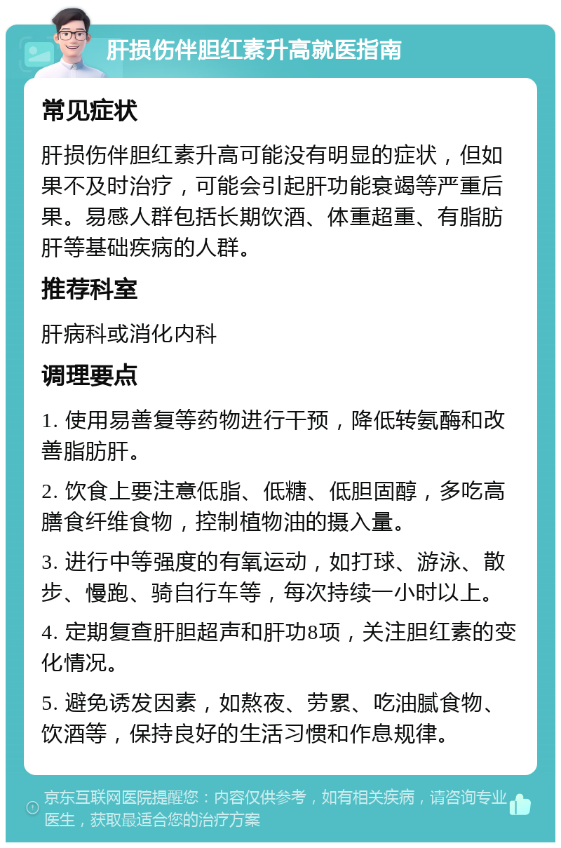 肝损伤伴胆红素升高就医指南 常见症状 肝损伤伴胆红素升高可能没有明显的症状，但如果不及时治疗，可能会引起肝功能衰竭等严重后果。易感人群包括长期饮酒、体重超重、有脂肪肝等基础疾病的人群。 推荐科室 肝病科或消化内科 调理要点 1. 使用易善复等药物进行干预，降低转氨酶和改善脂肪肝。 2. 饮食上要注意低脂、低糖、低胆固醇，多吃高膳食纤维食物，控制植物油的摄入量。 3. 进行中等强度的有氧运动，如打球、游泳、散步、慢跑、骑自行车等，每次持续一小时以上。 4. 定期复查肝胆超声和肝功8项，关注胆红素的变化情况。 5. 避免诱发因素，如熬夜、劳累、吃油腻食物、饮酒等，保持良好的生活习惯和作息规律。