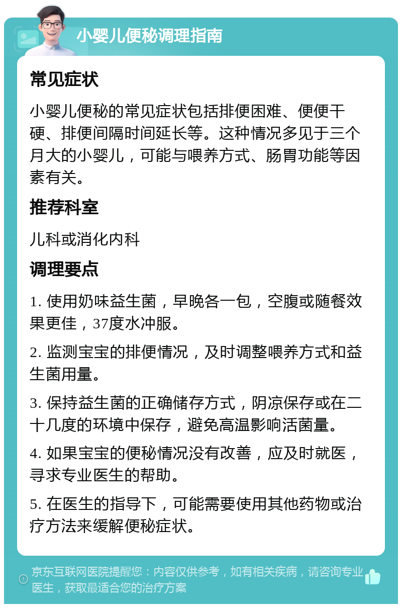 小婴儿便秘调理指南 常见症状 小婴儿便秘的常见症状包括排便困难、便便干硬、排便间隔时间延长等。这种情况多见于三个月大的小婴儿，可能与喂养方式、肠胃功能等因素有关。 推荐科室 儿科或消化内科 调理要点 1. 使用奶味益生菌，早晚各一包，空腹或随餐效果更佳，37度水冲服。 2. 监测宝宝的排便情况，及时调整喂养方式和益生菌用量。 3. 保持益生菌的正确储存方式，阴凉保存或在二十几度的环境中保存，避免高温影响活菌量。 4. 如果宝宝的便秘情况没有改善，应及时就医，寻求专业医生的帮助。 5. 在医生的指导下，可能需要使用其他药物或治疗方法来缓解便秘症状。