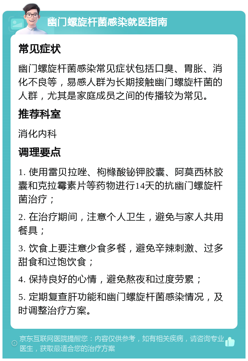 幽门螺旋杆菌感染就医指南 常见症状 幽门螺旋杆菌感染常见症状包括口臭、胃胀、消化不良等，易感人群为长期接触幽门螺旋杆菌的人群，尤其是家庭成员之间的传播较为常见。 推荐科室 消化内科 调理要点 1. 使用雷贝拉唑、枸橼酸铋钾胶囊、阿莫西林胶囊和克拉霉素片等药物进行14天的抗幽门螺旋杆菌治疗； 2. 在治疗期间，注意个人卫生，避免与家人共用餐具； 3. 饮食上要注意少食多餐，避免辛辣刺激、过多甜食和过饱饮食； 4. 保持良好的心情，避免熬夜和过度劳累； 5. 定期复查肝功能和幽门螺旋杆菌感染情况，及时调整治疗方案。