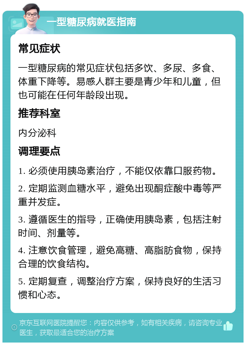 一型糖尿病就医指南 常见症状 一型糖尿病的常见症状包括多饮、多尿、多食、体重下降等。易感人群主要是青少年和儿童，但也可能在任何年龄段出现。 推荐科室 内分泌科 调理要点 1. 必须使用胰岛素治疗，不能仅依靠口服药物。 2. 定期监测血糖水平，避免出现酮症酸中毒等严重并发症。 3. 遵循医生的指导，正确使用胰岛素，包括注射时间、剂量等。 4. 注意饮食管理，避免高糖、高脂肪食物，保持合理的饮食结构。 5. 定期复查，调整治疗方案，保持良好的生活习惯和心态。