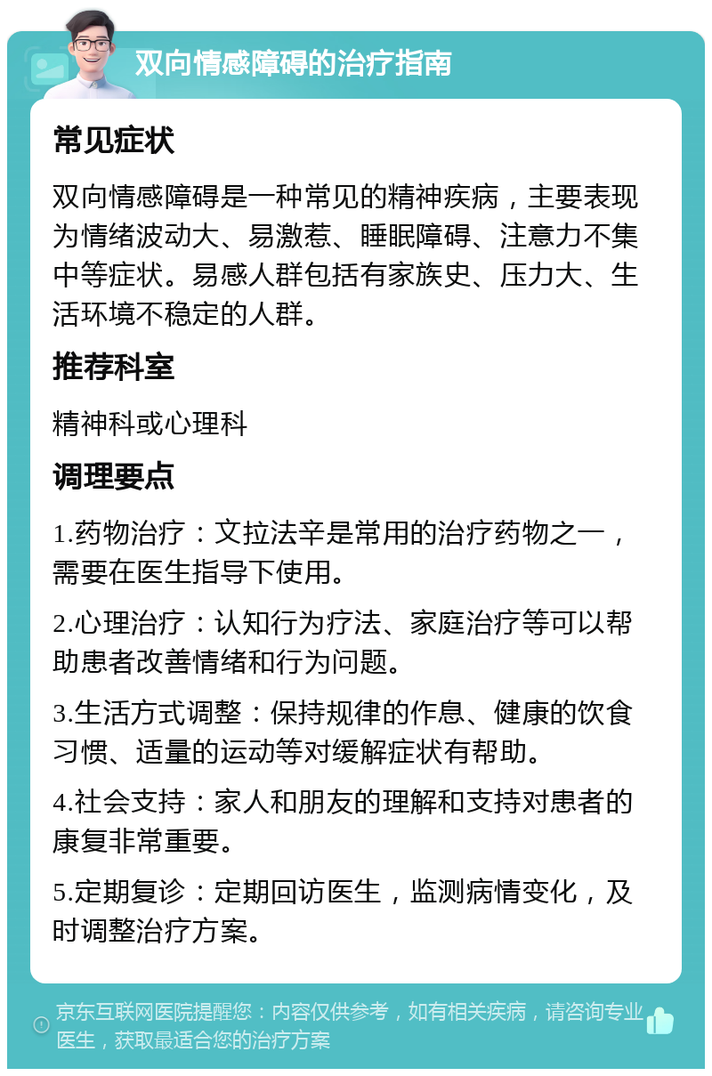 双向情感障碍的治疗指南 常见症状 双向情感障碍是一种常见的精神疾病，主要表现为情绪波动大、易激惹、睡眠障碍、注意力不集中等症状。易感人群包括有家族史、压力大、生活环境不稳定的人群。 推荐科室 精神科或心理科 调理要点 1.药物治疗：文拉法辛是常用的治疗药物之一，需要在医生指导下使用。 2.心理治疗：认知行为疗法、家庭治疗等可以帮助患者改善情绪和行为问题。 3.生活方式调整：保持规律的作息、健康的饮食习惯、适量的运动等对缓解症状有帮助。 4.社会支持：家人和朋友的理解和支持对患者的康复非常重要。 5.定期复诊：定期回访医生，监测病情变化，及时调整治疗方案。