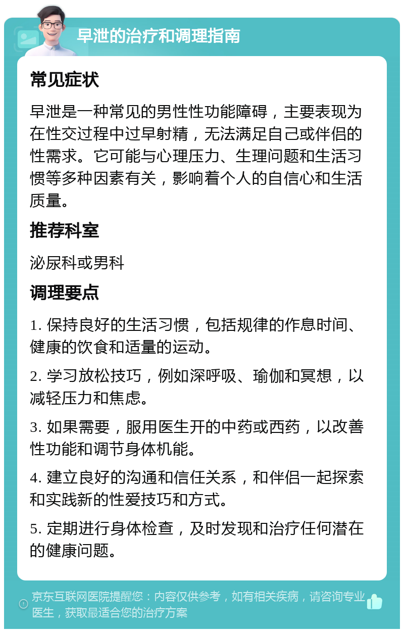 早泄的治疗和调理指南 常见症状 早泄是一种常见的男性性功能障碍，主要表现为在性交过程中过早射精，无法满足自己或伴侣的性需求。它可能与心理压力、生理问题和生活习惯等多种因素有关，影响着个人的自信心和生活质量。 推荐科室 泌尿科或男科 调理要点 1. 保持良好的生活习惯，包括规律的作息时间、健康的饮食和适量的运动。 2. 学习放松技巧，例如深呼吸、瑜伽和冥想，以减轻压力和焦虑。 3. 如果需要，服用医生开的中药或西药，以改善性功能和调节身体机能。 4. 建立良好的沟通和信任关系，和伴侣一起探索和实践新的性爱技巧和方式。 5. 定期进行身体检查，及时发现和治疗任何潜在的健康问题。