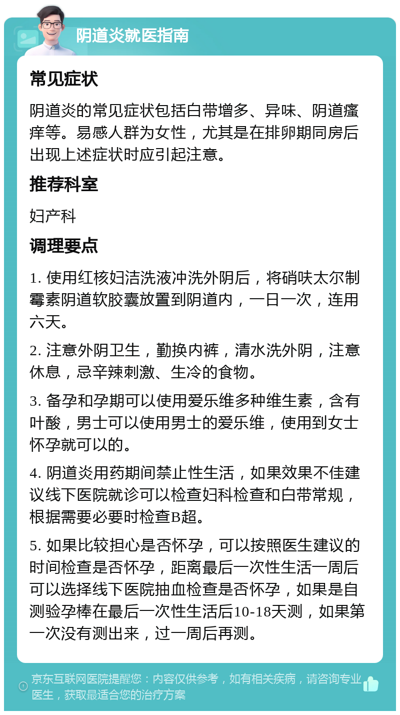 阴道炎就医指南 常见症状 阴道炎的常见症状包括白带增多、异味、阴道瘙痒等。易感人群为女性，尤其是在排卵期同房后出现上述症状时应引起注意。 推荐科室 妇产科 调理要点 1. 使用红核妇洁洗液冲洗外阴后，将硝呋太尔制霉素阴道软胶囊放置到阴道内，一日一次，连用六天。 2. 注意外阴卫生，勤换内裤，清水洗外阴，注意休息，忌辛辣刺激、生冷的食物。 3. 备孕和孕期可以使用爱乐维多种维生素，含有叶酸，男士可以使用男士的爱乐维，使用到女士怀孕就可以的。 4. 阴道炎用药期间禁止性生活，如果效果不佳建议线下医院就诊可以检查妇科检查和白带常规，根据需要必要时检查B超。 5. 如果比较担心是否怀孕，可以按照医生建议的时间检查是否怀孕，距离最后一次性生活一周后可以选择线下医院抽血检查是否怀孕，如果是自测验孕棒在最后一次性生活后10-18天测，如果第一次没有测出来，过一周后再测。