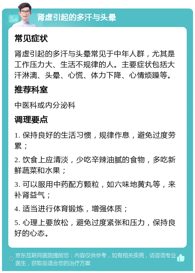 肾虚引起的多汗与头晕 常见症状 肾虚引起的多汗与头晕常见于中年人群，尤其是工作压力大、生活不规律的人。主要症状包括大汗淋漓、头晕、心慌、体力下降、心情烦躁等。 推荐科室 中医科或内分泌科 调理要点 1. 保持良好的生活习惯，规律作息，避免过度劳累； 2. 饮食上应清淡，少吃辛辣油腻的食物，多吃新鲜蔬菜和水果； 3. 可以服用中药配方颗粒，如六味地黄丸等，来补肾益气； 4. 适当进行体育锻炼，增强体质； 5. 心理上要放松，避免过度紧张和压力，保持良好的心态。