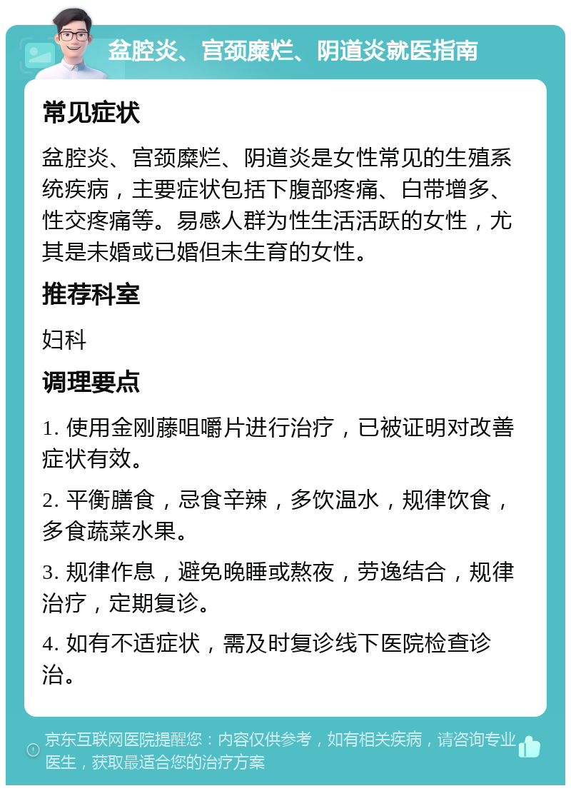 盆腔炎、宫颈糜烂、阴道炎就医指南 常见症状 盆腔炎、宫颈糜烂、阴道炎是女性常见的生殖系统疾病，主要症状包括下腹部疼痛、白带增多、性交疼痛等。易感人群为性生活活跃的女性，尤其是未婚或已婚但未生育的女性。 推荐科室 妇科 调理要点 1. 使用金刚藤咀嚼片进行治疗，已被证明对改善症状有效。 2. 平衡膳食，忌食辛辣，多饮温水，规律饮食，多食蔬菜水果。 3. 规律作息，避免晚睡或熬夜，劳逸结合，规律治疗，定期复诊。 4. 如有不适症状，需及时复诊线下医院检查诊治。