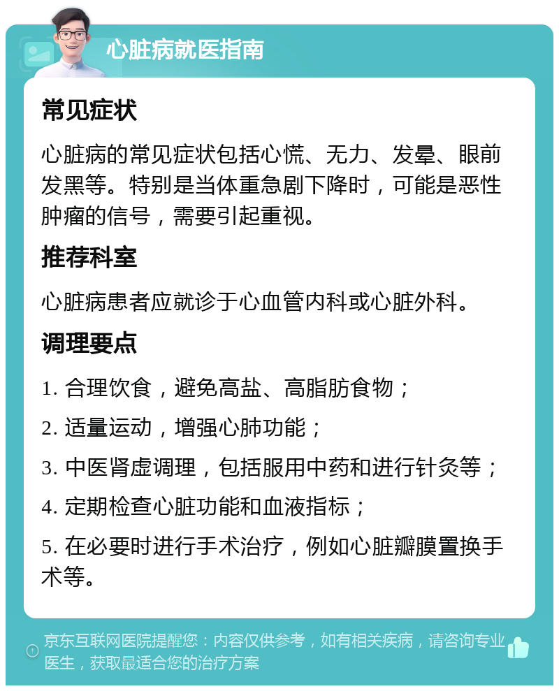 心脏病就医指南 常见症状 心脏病的常见症状包括心慌、无力、发晕、眼前发黑等。特别是当体重急剧下降时，可能是恶性肿瘤的信号，需要引起重视。 推荐科室 心脏病患者应就诊于心血管内科或心脏外科。 调理要点 1. 合理饮食，避免高盐、高脂肪食物； 2. 适量运动，增强心肺功能； 3. 中医肾虚调理，包括服用中药和进行针灸等； 4. 定期检查心脏功能和血液指标； 5. 在必要时进行手术治疗，例如心脏瓣膜置换手术等。