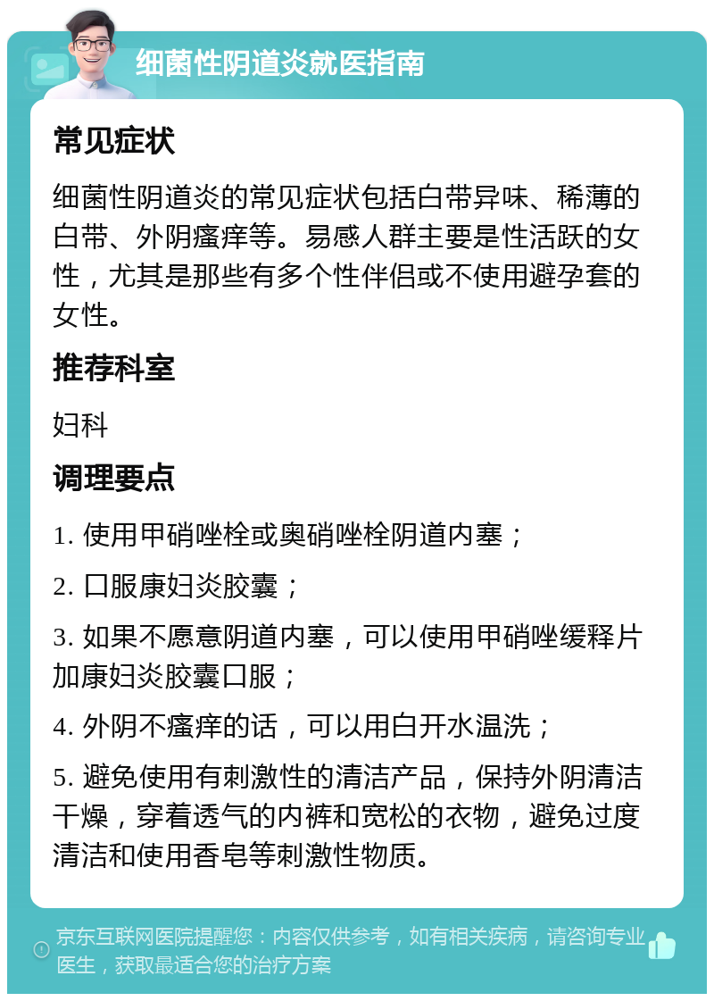 细菌性阴道炎就医指南 常见症状 细菌性阴道炎的常见症状包括白带异味、稀薄的白带、外阴瘙痒等。易感人群主要是性活跃的女性，尤其是那些有多个性伴侣或不使用避孕套的女性。 推荐科室 妇科 调理要点 1. 使用甲硝唑栓或奥硝唑栓阴道内塞； 2. 口服康妇炎胶囊； 3. 如果不愿意阴道内塞，可以使用甲硝唑缓释片加康妇炎胶囊口服； 4. 外阴不瘙痒的话，可以用白开水温洗； 5. 避免使用有刺激性的清洁产品，保持外阴清洁干燥，穿着透气的内裤和宽松的衣物，避免过度清洁和使用香皂等刺激性物质。