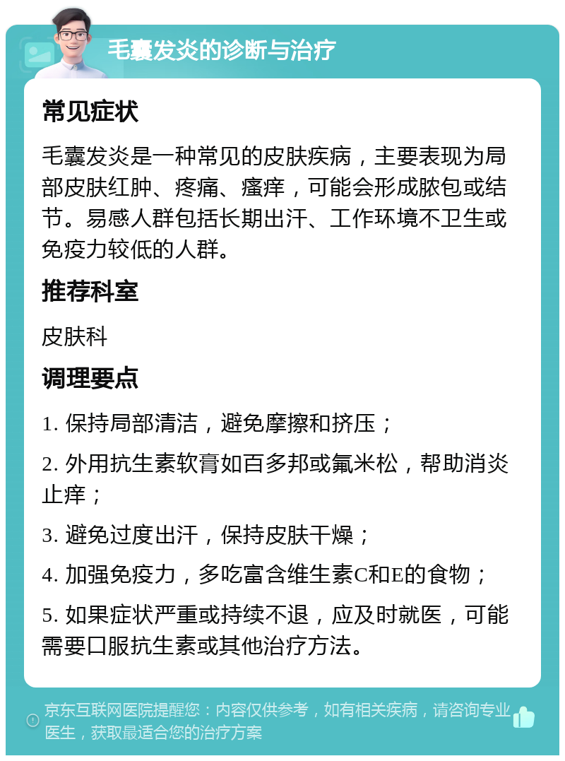 毛囊发炎的诊断与治疗 常见症状 毛囊发炎是一种常见的皮肤疾病，主要表现为局部皮肤红肿、疼痛、瘙痒，可能会形成脓包或结节。易感人群包括长期出汗、工作环境不卫生或免疫力较低的人群。 推荐科室 皮肤科 调理要点 1. 保持局部清洁，避免摩擦和挤压； 2. 外用抗生素软膏如百多邦或氟米松，帮助消炎止痒； 3. 避免过度出汗，保持皮肤干燥； 4. 加强免疫力，多吃富含维生素C和E的食物； 5. 如果症状严重或持续不退，应及时就医，可能需要口服抗生素或其他治疗方法。