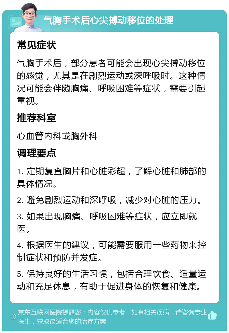 气胸手术后心尖搏动移位的处理 常见症状 气胸手术后，部分患者可能会出现心尖搏动移位的感觉，尤其是在剧烈运动或深呼吸时。这种情况可能会伴随胸痛、呼吸困难等症状，需要引起重视。 推荐科室 心血管内科或胸外科 调理要点 1. 定期复查胸片和心脏彩超，了解心脏和肺部的具体情况。 2. 避免剧烈运动和深呼吸，减少对心脏的压力。 3. 如果出现胸痛、呼吸困难等症状，应立即就医。 4. 根据医生的建议，可能需要服用一些药物来控制症状和预防并发症。 5. 保持良好的生活习惯，包括合理饮食、适量运动和充足休息，有助于促进身体的恢复和健康。