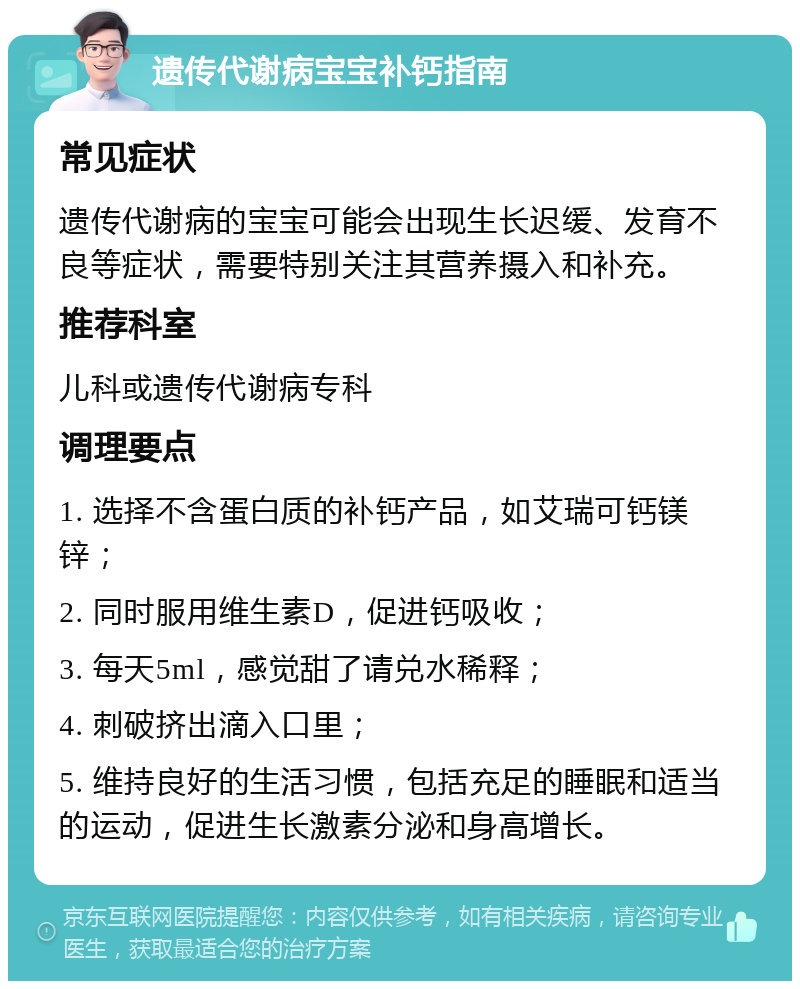 遗传代谢病宝宝补钙指南 常见症状 遗传代谢病的宝宝可能会出现生长迟缓、发育不良等症状，需要特别关注其营养摄入和补充。 推荐科室 儿科或遗传代谢病专科 调理要点 1. 选择不含蛋白质的补钙产品，如艾瑞可钙镁锌； 2. 同时服用维生素D，促进钙吸收； 3. 每天5ml，感觉甜了请兑水稀释； 4. 刺破挤出滴入口里； 5. 维持良好的生活习惯，包括充足的睡眠和适当的运动，促进生长激素分泌和身高增长。