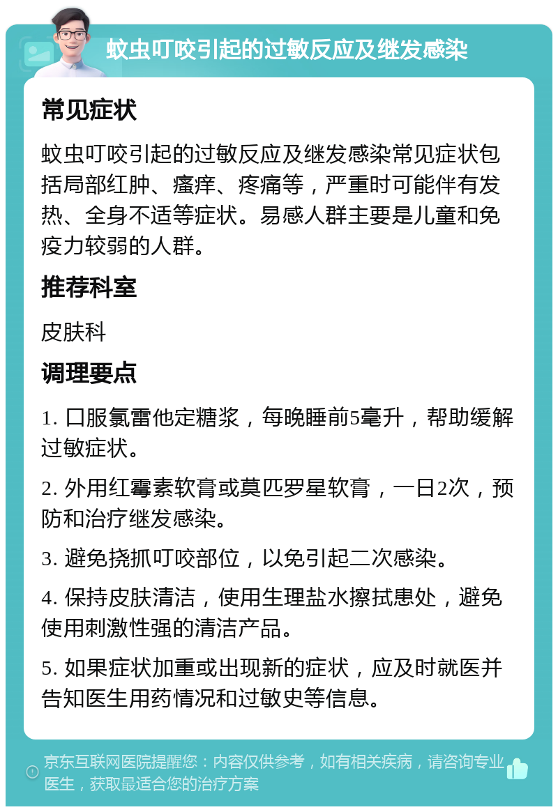 蚊虫叮咬引起的过敏反应及继发感染 常见症状 蚊虫叮咬引起的过敏反应及继发感染常见症状包括局部红肿、瘙痒、疼痛等，严重时可能伴有发热、全身不适等症状。易感人群主要是儿童和免疫力较弱的人群。 推荐科室 皮肤科 调理要点 1. 口服氯雷他定糖浆，每晚睡前5毫升，帮助缓解过敏症状。 2. 外用红霉素软膏或莫匹罗星软膏，一日2次，预防和治疗继发感染。 3. 避免挠抓叮咬部位，以免引起二次感染。 4. 保持皮肤清洁，使用生理盐水擦拭患处，避免使用刺激性强的清洁产品。 5. 如果症状加重或出现新的症状，应及时就医并告知医生用药情况和过敏史等信息。