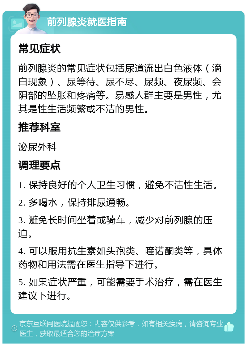 前列腺炎就医指南 常见症状 前列腺炎的常见症状包括尿道流出白色液体（滴白现象）、尿等待、尿不尽、尿频、夜尿频、会阴部的坠胀和疼痛等。易感人群主要是男性，尤其是性生活频繁或不洁的男性。 推荐科室 泌尿外科 调理要点 1. 保持良好的个人卫生习惯，避免不洁性生活。 2. 多喝水，保持排尿通畅。 3. 避免长时间坐着或骑车，减少对前列腺的压迫。 4. 可以服用抗生素如头孢类、喹诺酮类等，具体药物和用法需在医生指导下进行。 5. 如果症状严重，可能需要手术治疗，需在医生建议下进行。