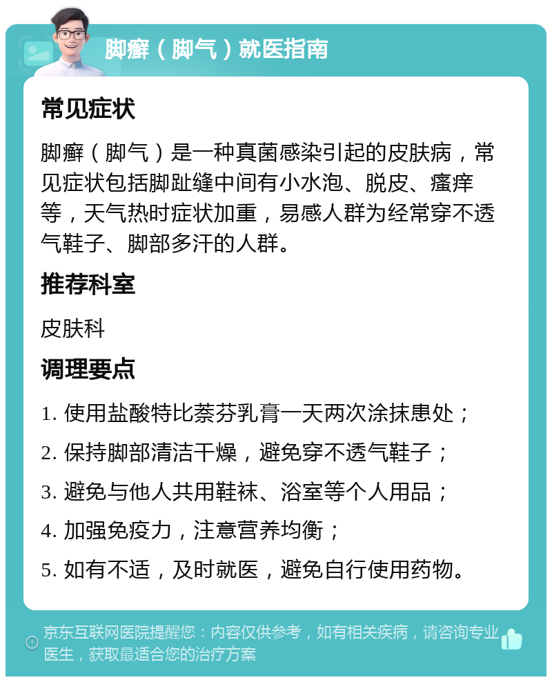 脚癣（脚气）就医指南 常见症状 脚癣（脚气）是一种真菌感染引起的皮肤病，常见症状包括脚趾缝中间有小水泡、脱皮、瘙痒等，天气热时症状加重，易感人群为经常穿不透气鞋子、脚部多汗的人群。 推荐科室 皮肤科 调理要点 1. 使用盐酸特比萘芬乳膏一天两次涂抹患处； 2. 保持脚部清洁干燥，避免穿不透气鞋子； 3. 避免与他人共用鞋袜、浴室等个人用品； 4. 加强免疫力，注意营养均衡； 5. 如有不适，及时就医，避免自行使用药物。