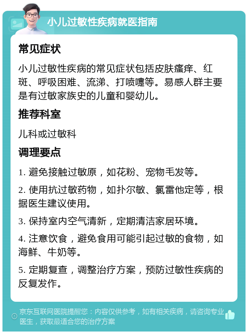 小儿过敏性疾病就医指南 常见症状 小儿过敏性疾病的常见症状包括皮肤瘙痒、红斑、呼吸困难、流涕、打喷嚏等。易感人群主要是有过敏家族史的儿童和婴幼儿。 推荐科室 儿科或过敏科 调理要点 1. 避免接触过敏原，如花粉、宠物毛发等。 2. 使用抗过敏药物，如扑尔敏、氯雷他定等，根据医生建议使用。 3. 保持室内空气清新，定期清洁家居环境。 4. 注意饮食，避免食用可能引起过敏的食物，如海鲜、牛奶等。 5. 定期复查，调整治疗方案，预防过敏性疾病的反复发作。