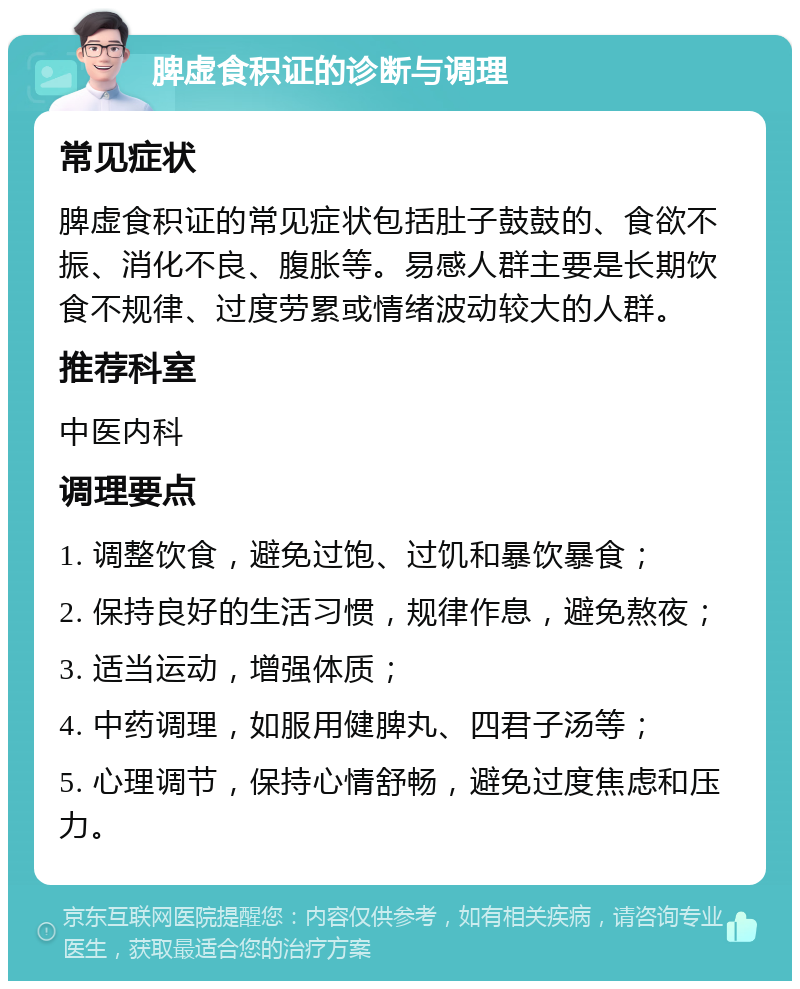 脾虚食积证的诊断与调理 常见症状 脾虚食积证的常见症状包括肚子鼓鼓的、食欲不振、消化不良、腹胀等。易感人群主要是长期饮食不规律、过度劳累或情绪波动较大的人群。 推荐科室 中医内科 调理要点 1. 调整饮食，避免过饱、过饥和暴饮暴食； 2. 保持良好的生活习惯，规律作息，避免熬夜； 3. 适当运动，增强体质； 4. 中药调理，如服用健脾丸、四君子汤等； 5. 心理调节，保持心情舒畅，避免过度焦虑和压力。