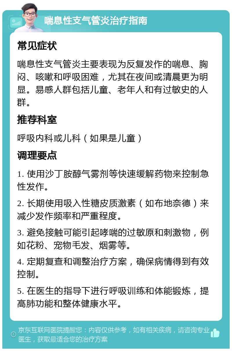 喘息性支气管炎治疗指南 常见症状 喘息性支气管炎主要表现为反复发作的喘息、胸闷、咳嗽和呼吸困难，尤其在夜间或清晨更为明显。易感人群包括儿童、老年人和有过敏史的人群。 推荐科室 呼吸内科或儿科（如果是儿童） 调理要点 1. 使用沙丁胺醇气雾剂等快速缓解药物来控制急性发作。 2. 长期使用吸入性糖皮质激素（如布地奈德）来减少发作频率和严重程度。 3. 避免接触可能引起哮喘的过敏原和刺激物，例如花粉、宠物毛发、烟雾等。 4. 定期复查和调整治疗方案，确保病情得到有效控制。 5. 在医生的指导下进行呼吸训练和体能锻炼，提高肺功能和整体健康水平。