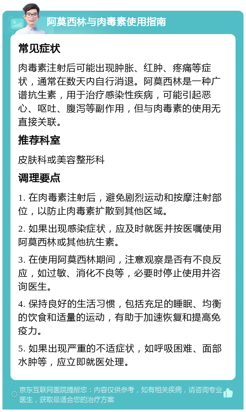 阿莫西林与肉毒素使用指南 常见症状 肉毒素注射后可能出现肿胀、红肿、疼痛等症状，通常在数天内自行消退。阿莫西林是一种广谱抗生素，用于治疗感染性疾病，可能引起恶心、呕吐、腹泻等副作用，但与肉毒素的使用无直接关联。 推荐科室 皮肤科或美容整形科 调理要点 1. 在肉毒素注射后，避免剧烈运动和按摩注射部位，以防止肉毒素扩散到其他区域。 2. 如果出现感染症状，应及时就医并按医嘱使用阿莫西林或其他抗生素。 3. 在使用阿莫西林期间，注意观察是否有不良反应，如过敏、消化不良等，必要时停止使用并咨询医生。 4. 保持良好的生活习惯，包括充足的睡眠、均衡的饮食和适量的运动，有助于加速恢复和提高免疫力。 5. 如果出现严重的不适症状，如呼吸困难、面部水肿等，应立即就医处理。