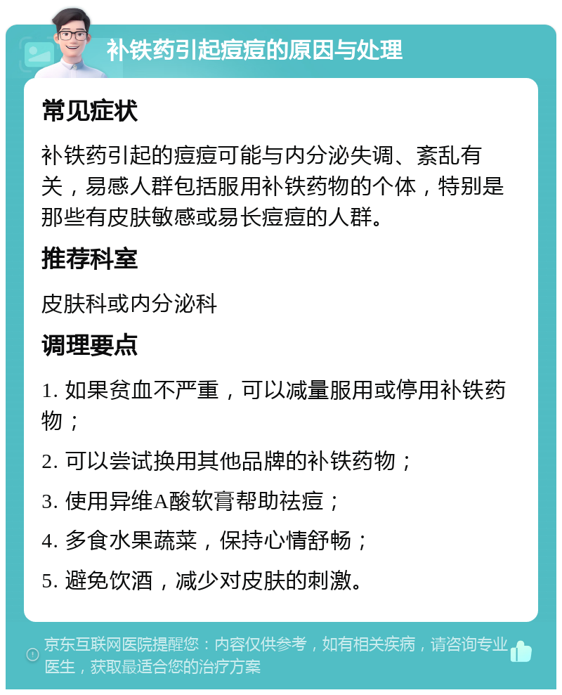 补铁药引起痘痘的原因与处理 常见症状 补铁药引起的痘痘可能与内分泌失调、紊乱有关，易感人群包括服用补铁药物的个体，特别是那些有皮肤敏感或易长痘痘的人群。 推荐科室 皮肤科或内分泌科 调理要点 1. 如果贫血不严重，可以减量服用或停用补铁药物； 2. 可以尝试换用其他品牌的补铁药物； 3. 使用异维A酸软膏帮助祛痘； 4. 多食水果蔬菜，保持心情舒畅； 5. 避免饮酒，减少对皮肤的刺激。