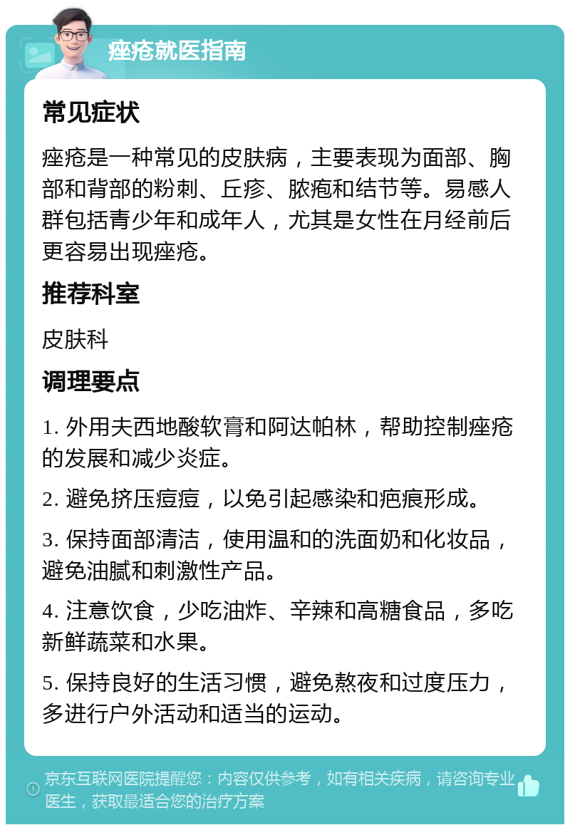 痤疮就医指南 常见症状 痤疮是一种常见的皮肤病，主要表现为面部、胸部和背部的粉刺、丘疹、脓疱和结节等。易感人群包括青少年和成年人，尤其是女性在月经前后更容易出现痤疮。 推荐科室 皮肤科 调理要点 1. 外用夫西地酸软膏和阿达帕林，帮助控制痤疮的发展和减少炎症。 2. 避免挤压痘痘，以免引起感染和疤痕形成。 3. 保持面部清洁，使用温和的洗面奶和化妆品，避免油腻和刺激性产品。 4. 注意饮食，少吃油炸、辛辣和高糖食品，多吃新鲜蔬菜和水果。 5. 保持良好的生活习惯，避免熬夜和过度压力，多进行户外活动和适当的运动。