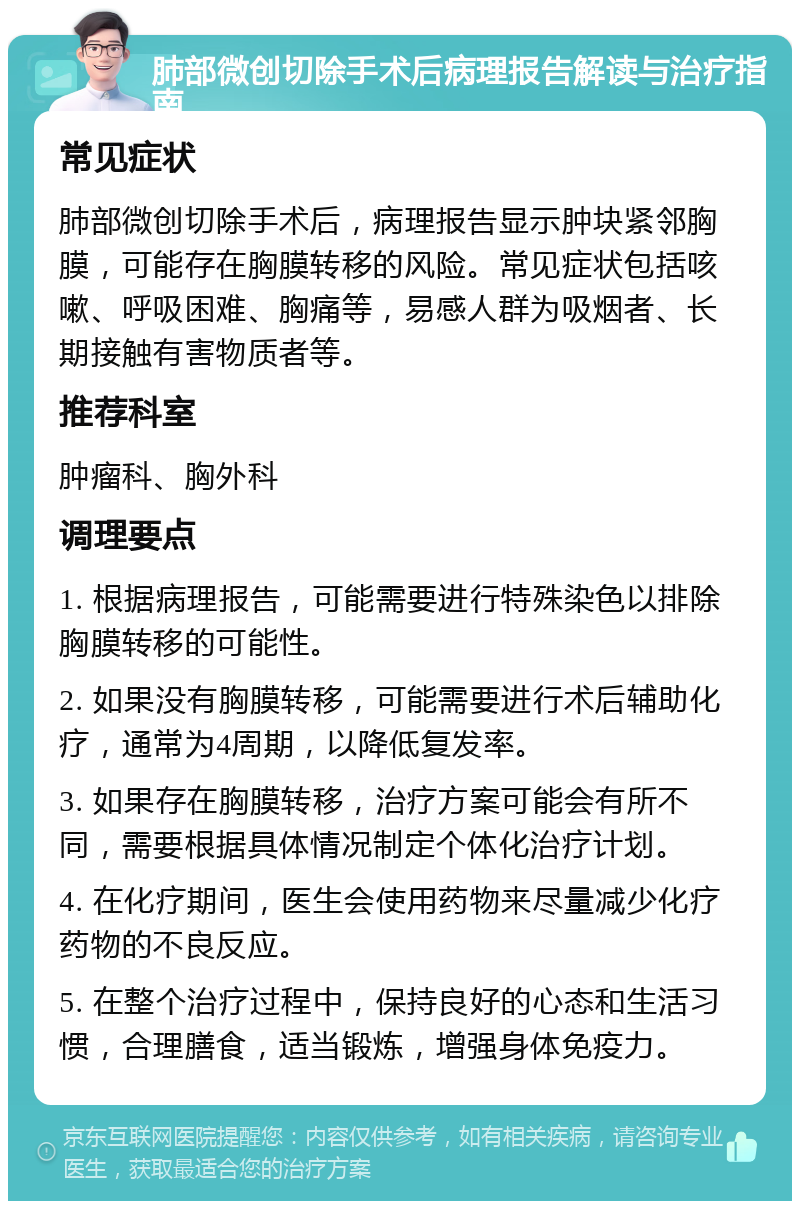 肺部微创切除手术后病理报告解读与治疗指南 常见症状 肺部微创切除手术后，病理报告显示肿块紧邻胸膜，可能存在胸膜转移的风险。常见症状包括咳嗽、呼吸困难、胸痛等，易感人群为吸烟者、长期接触有害物质者等。 推荐科室 肿瘤科、胸外科 调理要点 1. 根据病理报告，可能需要进行特殊染色以排除胸膜转移的可能性。 2. 如果没有胸膜转移，可能需要进行术后辅助化疗，通常为4周期，以降低复发率。 3. 如果存在胸膜转移，治疗方案可能会有所不同，需要根据具体情况制定个体化治疗计划。 4. 在化疗期间，医生会使用药物来尽量减少化疗药物的不良反应。 5. 在整个治疗过程中，保持良好的心态和生活习惯，合理膳食，适当锻炼，增强身体免疫力。