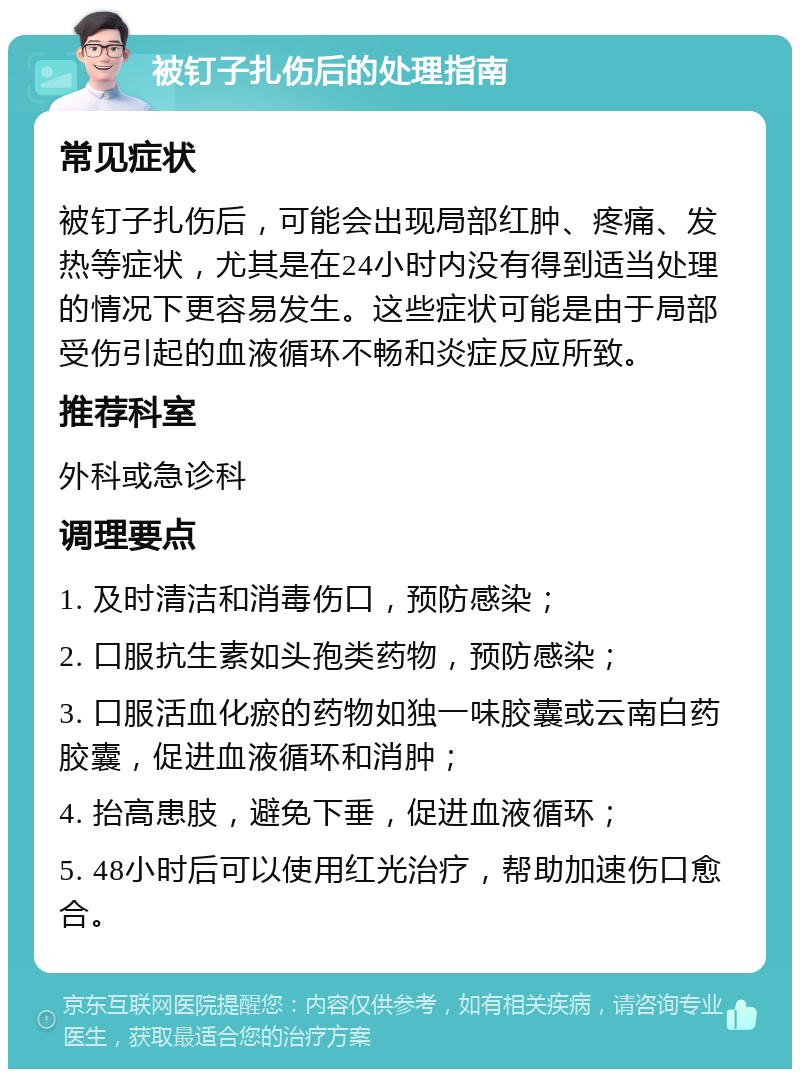 被钉子扎伤后的处理指南 常见症状 被钉子扎伤后，可能会出现局部红肿、疼痛、发热等症状，尤其是在24小时内没有得到适当处理的情况下更容易发生。这些症状可能是由于局部受伤引起的血液循环不畅和炎症反应所致。 推荐科室 外科或急诊科 调理要点 1. 及时清洁和消毒伤口，预防感染； 2. 口服抗生素如头孢类药物，预防感染； 3. 口服活血化瘀的药物如独一味胶囊或云南白药胶囊，促进血液循环和消肿； 4. 抬高患肢，避免下垂，促进血液循环； 5. 48小时后可以使用红光治疗，帮助加速伤口愈合。