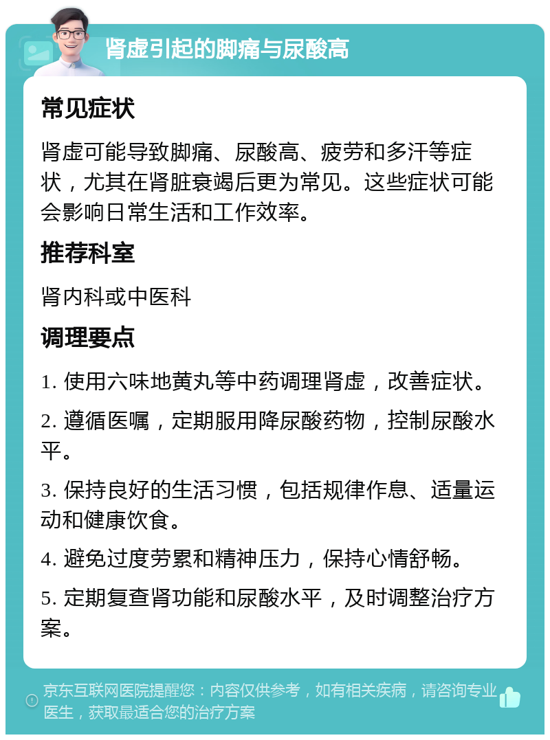 肾虚引起的脚痛与尿酸高 常见症状 肾虚可能导致脚痛、尿酸高、疲劳和多汗等症状，尤其在肾脏衰竭后更为常见。这些症状可能会影响日常生活和工作效率。 推荐科室 肾内科或中医科 调理要点 1. 使用六味地黄丸等中药调理肾虚，改善症状。 2. 遵循医嘱，定期服用降尿酸药物，控制尿酸水平。 3. 保持良好的生活习惯，包括规律作息、适量运动和健康饮食。 4. 避免过度劳累和精神压力，保持心情舒畅。 5. 定期复查肾功能和尿酸水平，及时调整治疗方案。