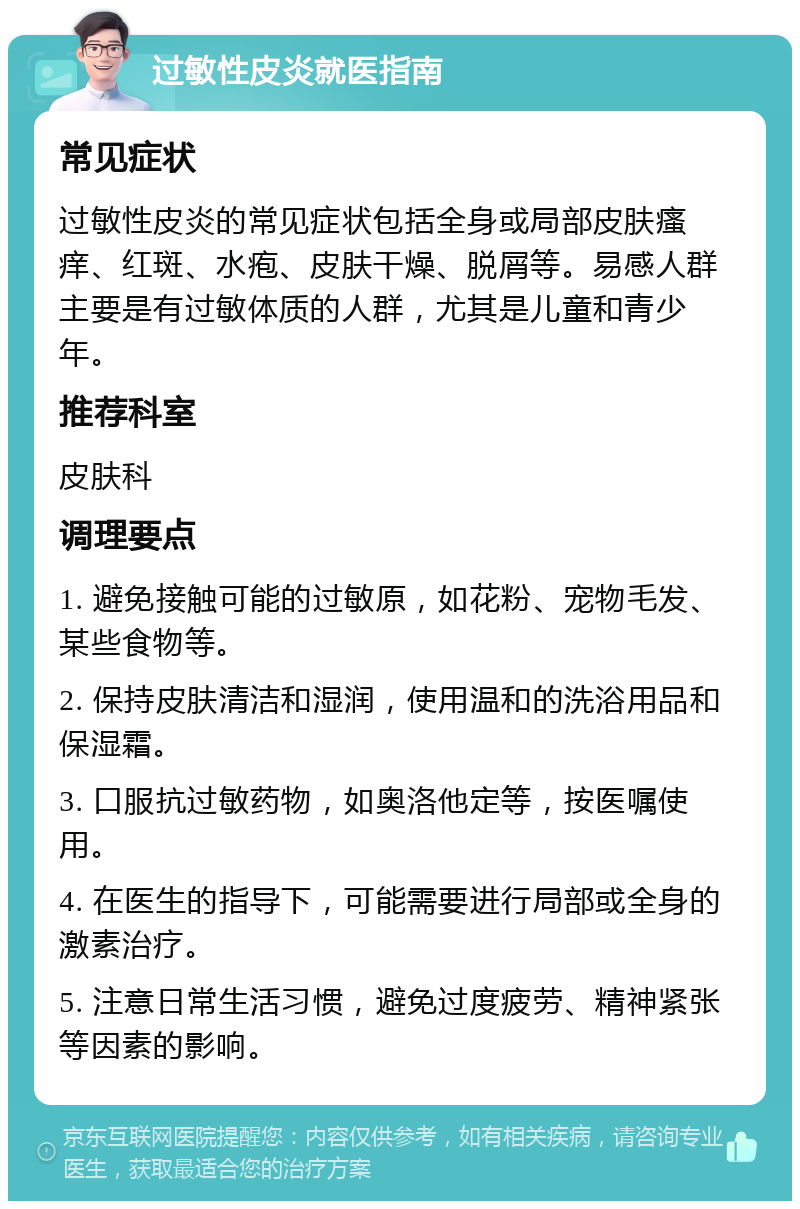 过敏性皮炎就医指南 常见症状 过敏性皮炎的常见症状包括全身或局部皮肤瘙痒、红斑、水疱、皮肤干燥、脱屑等。易感人群主要是有过敏体质的人群，尤其是儿童和青少年。 推荐科室 皮肤科 调理要点 1. 避免接触可能的过敏原，如花粉、宠物毛发、某些食物等。 2. 保持皮肤清洁和湿润，使用温和的洗浴用品和保湿霜。 3. 口服抗过敏药物，如奥洛他定等，按医嘱使用。 4. 在医生的指导下，可能需要进行局部或全身的激素治疗。 5. 注意日常生活习惯，避免过度疲劳、精神紧张等因素的影响。