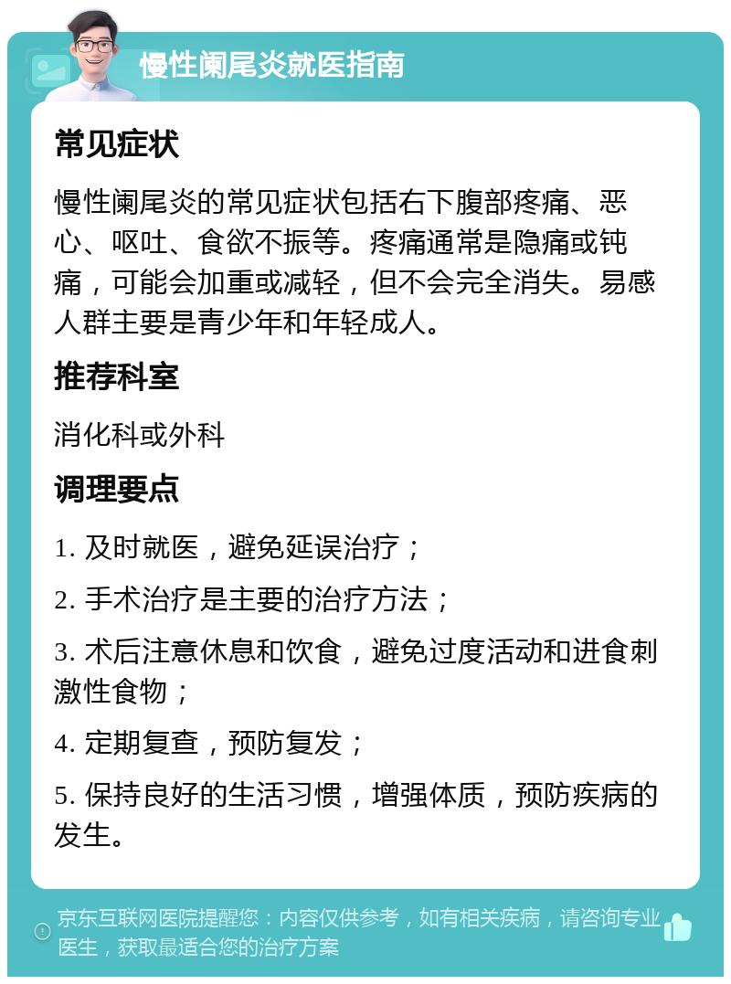 慢性阑尾炎就医指南 常见症状 慢性阑尾炎的常见症状包括右下腹部疼痛、恶心、呕吐、食欲不振等。疼痛通常是隐痛或钝痛，可能会加重或减轻，但不会完全消失。易感人群主要是青少年和年轻成人。 推荐科室 消化科或外科 调理要点 1. 及时就医，避免延误治疗； 2. 手术治疗是主要的治疗方法； 3. 术后注意休息和饮食，避免过度活动和进食刺激性食物； 4. 定期复查，预防复发； 5. 保持良好的生活习惯，增强体质，预防疾病的发生。