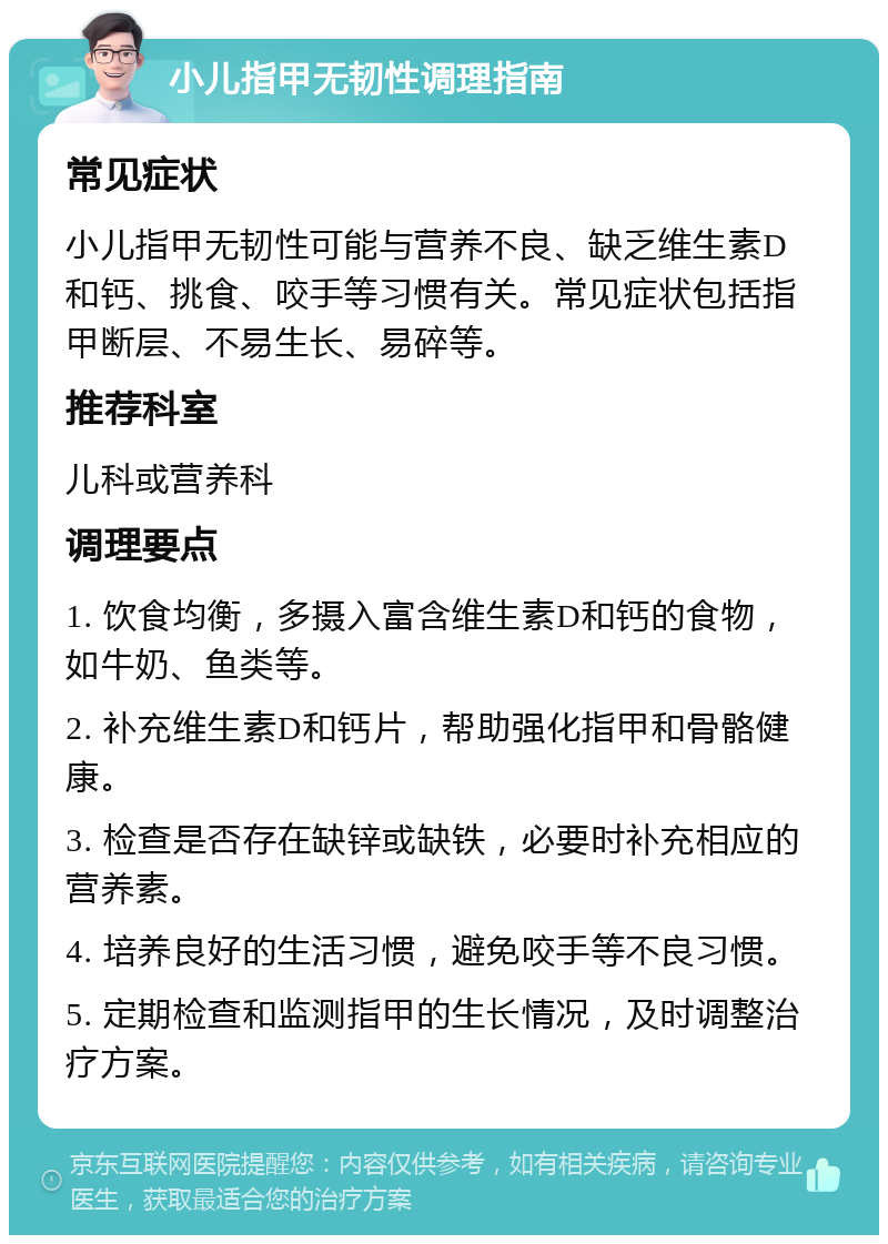 小儿指甲无韧性调理指南 常见症状 小儿指甲无韧性可能与营养不良、缺乏维生素D和钙、挑食、咬手等习惯有关。常见症状包括指甲断层、不易生长、易碎等。 推荐科室 儿科或营养科 调理要点 1. 饮食均衡，多摄入富含维生素D和钙的食物，如牛奶、鱼类等。 2. 补充维生素D和钙片，帮助强化指甲和骨骼健康。 3. 检查是否存在缺锌或缺铁，必要时补充相应的营养素。 4. 培养良好的生活习惯，避免咬手等不良习惯。 5. 定期检查和监测指甲的生长情况，及时调整治疗方案。