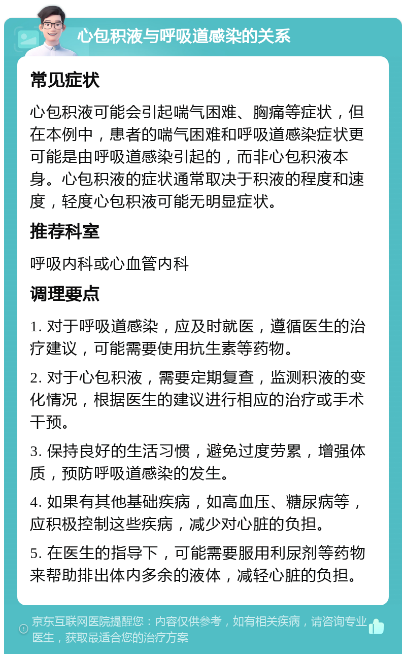 心包积液与呼吸道感染的关系 常见症状 心包积液可能会引起喘气困难、胸痛等症状，但在本例中，患者的喘气困难和呼吸道感染症状更可能是由呼吸道感染引起的，而非心包积液本身。心包积液的症状通常取决于积液的程度和速度，轻度心包积液可能无明显症状。 推荐科室 呼吸内科或心血管内科 调理要点 1. 对于呼吸道感染，应及时就医，遵循医生的治疗建议，可能需要使用抗生素等药物。 2. 对于心包积液，需要定期复查，监测积液的变化情况，根据医生的建议进行相应的治疗或手术干预。 3. 保持良好的生活习惯，避免过度劳累，增强体质，预防呼吸道感染的发生。 4. 如果有其他基础疾病，如高血压、糖尿病等，应积极控制这些疾病，减少对心脏的负担。 5. 在医生的指导下，可能需要服用利尿剂等药物来帮助排出体内多余的液体，减轻心脏的负担。